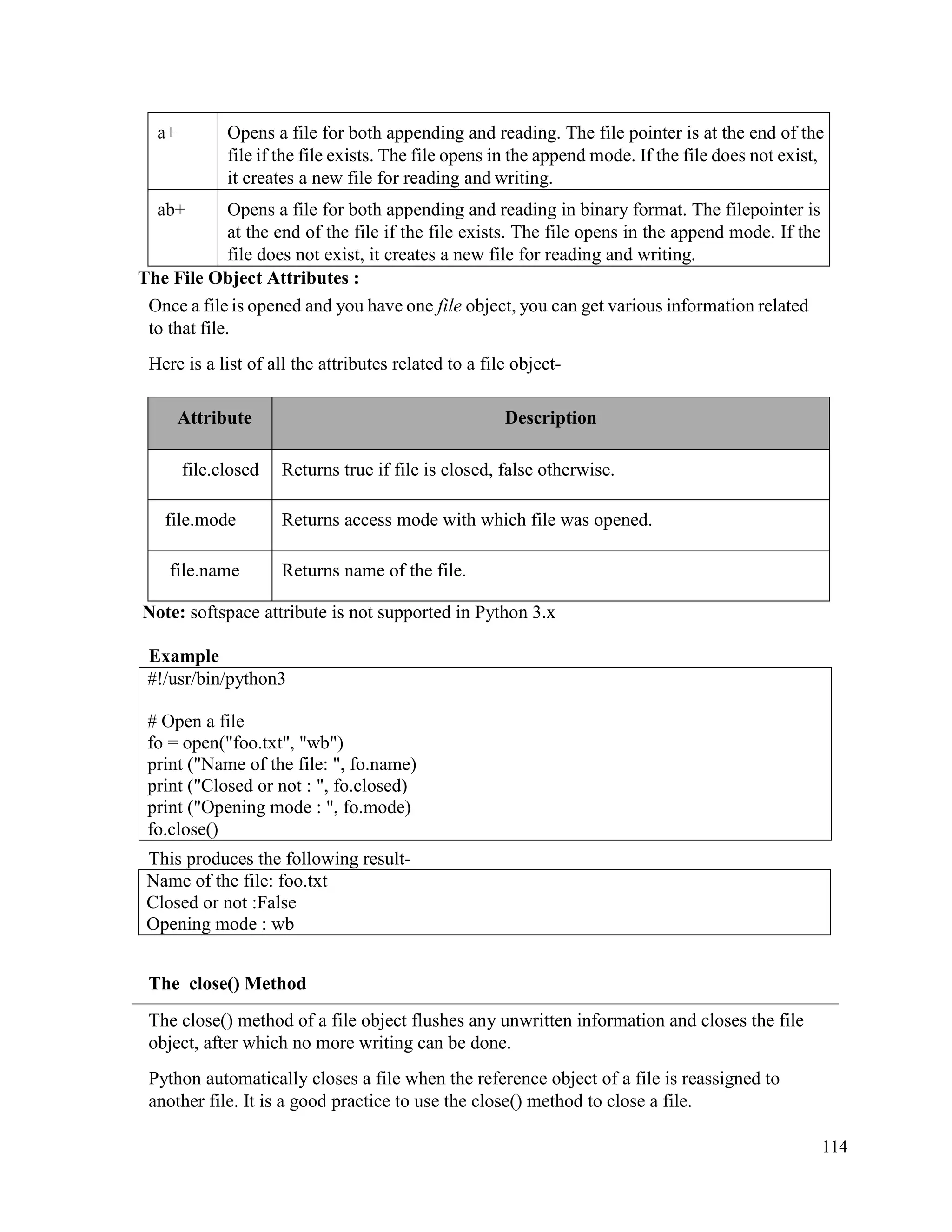 114
a+ Opens a file for both appending and reading. The file pointer is at the end of the
file if the file exists. The file opens in the append mode. If the file does not exist,
it creates a new file for reading and writing.
ab+ Opens a file for both appending and reading in binary format. The filepointer is
at the end of the file if the file exists. The file opens in the append mode. If the
file does not exist, it creates a new file for reading and writing.
The File Object Attributes :
Once a file is opened and you have one file object, you can get various information related
to that file.
Here is a list of all the attributes related to a file object-
Attribute Description
file.closed Returns true if file is closed, false otherwise.
file.mode Returns access mode with which file was opened.
file.name Returns name of the file.
Note: softspace attribute is not supported in Python 3.x
Example
This produces the following result-
Name of the file: foo.txt
Closed or not :False
Opening mode : wb
The close() Method
The close() method of a file object flushes any unwritten information and closes the file
object, after which no more writing can be done.
Python automatically closes a file when the reference object of a file is reassigned to
another file. It is a good practice to use the close() method to close a file.
#!/usr/bin/python3
# Open a file
fo = open("foo.txt", "wb")
print ("Name of the file: ", fo.name)
print ("Closed or not : ", fo.closed)
print ("Opening mode : ", fo.mode)
fo.close()
 