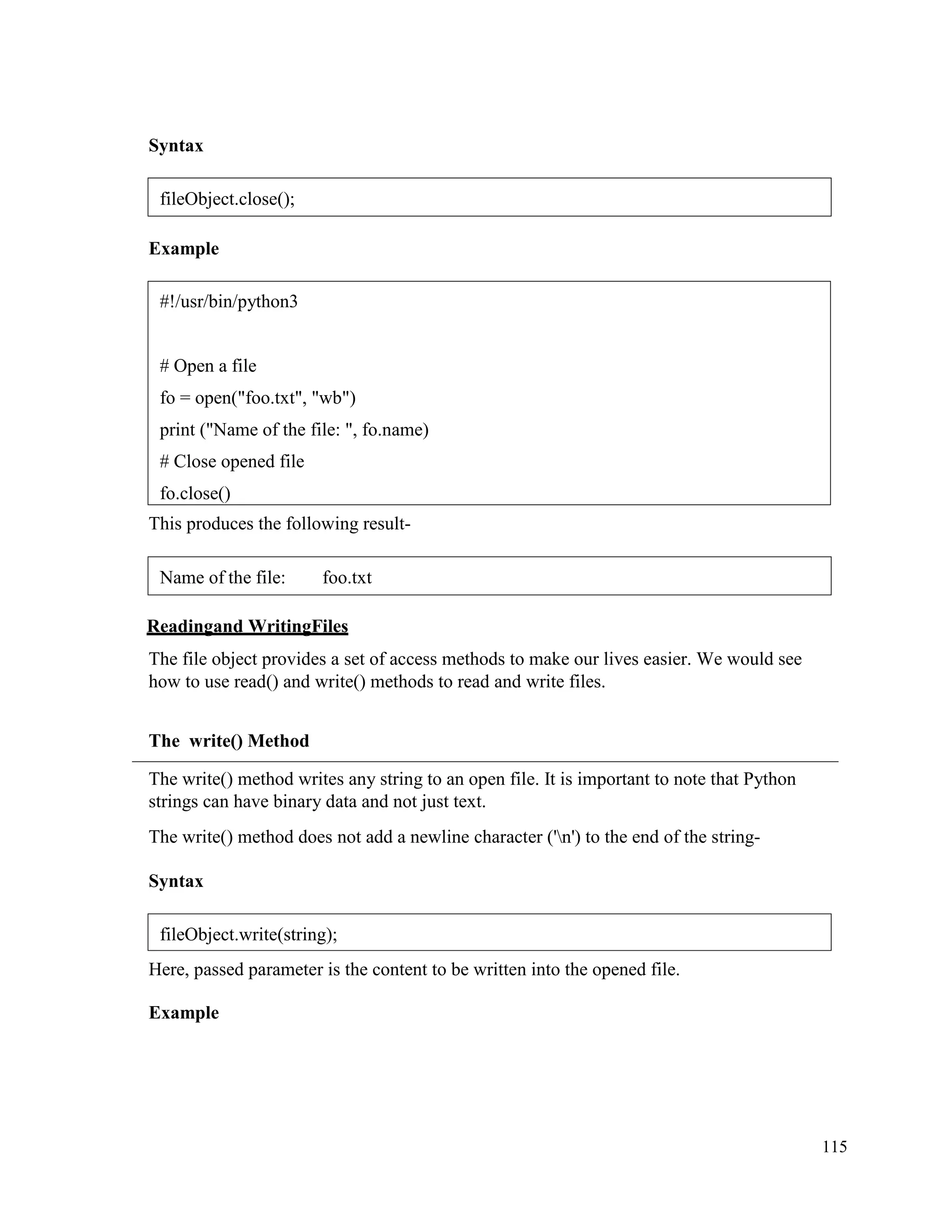 115
Syntax
Example
This produces the following result-
Readingand WritingFiles
The file object provides a set of access methods to make our lives easier. We would see
how to use read() and write() methods to read and write files.
The write() Method
The write() method writes any string to an open file. It is important to note that Python
strings can have binary data and not just text.
The write() method does not add a newline character ('n') to the end of the string-
Syntax
Here, passed parameter is the content to be written into the opened file.
Example
fileObject.close();
#!/usr/bin/python3
# Open a file
fo = open("foo.txt", "wb")
print ("Name of the file: ", fo.name)
# Close opened file
fo.close()
Name of the file: foo.txt
fileObject.write(string);
 