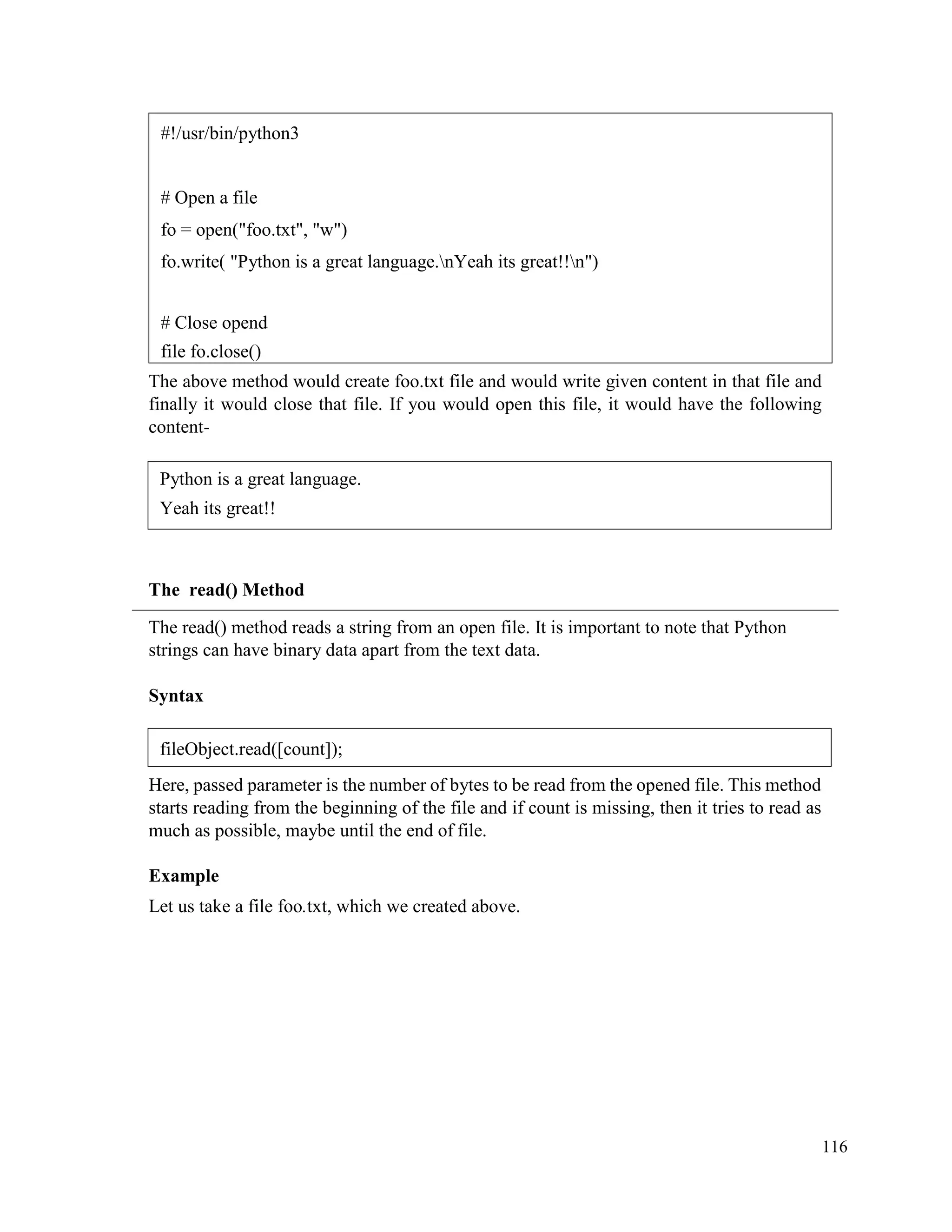 116
The above method would create foo.txt file and would write given content in that file and
finally it would close that file. If you would open this file, it would have the following
content-
The read() Method
The read() method reads a string from an open file. It is important to note that Python
strings can have binary data apart from the text data.
Syntax
Here, passed parameter is the number of bytes to be read from the opened file. This method
starts reading from the beginning of the file and if count is missing, then it tries to read as
much as possible, maybe until the end of file.
Example
Let us take a file foo.txt, which we created above.
#!/usr/bin/python3
# Open a file
fo = open("foo.txt", "w")
fo.write( "Python is a great language.nYeah its great!!n")
# Close opend
file fo.close()
Python is a great language.
Yeah its great!!
fileObject.read([count]);
 