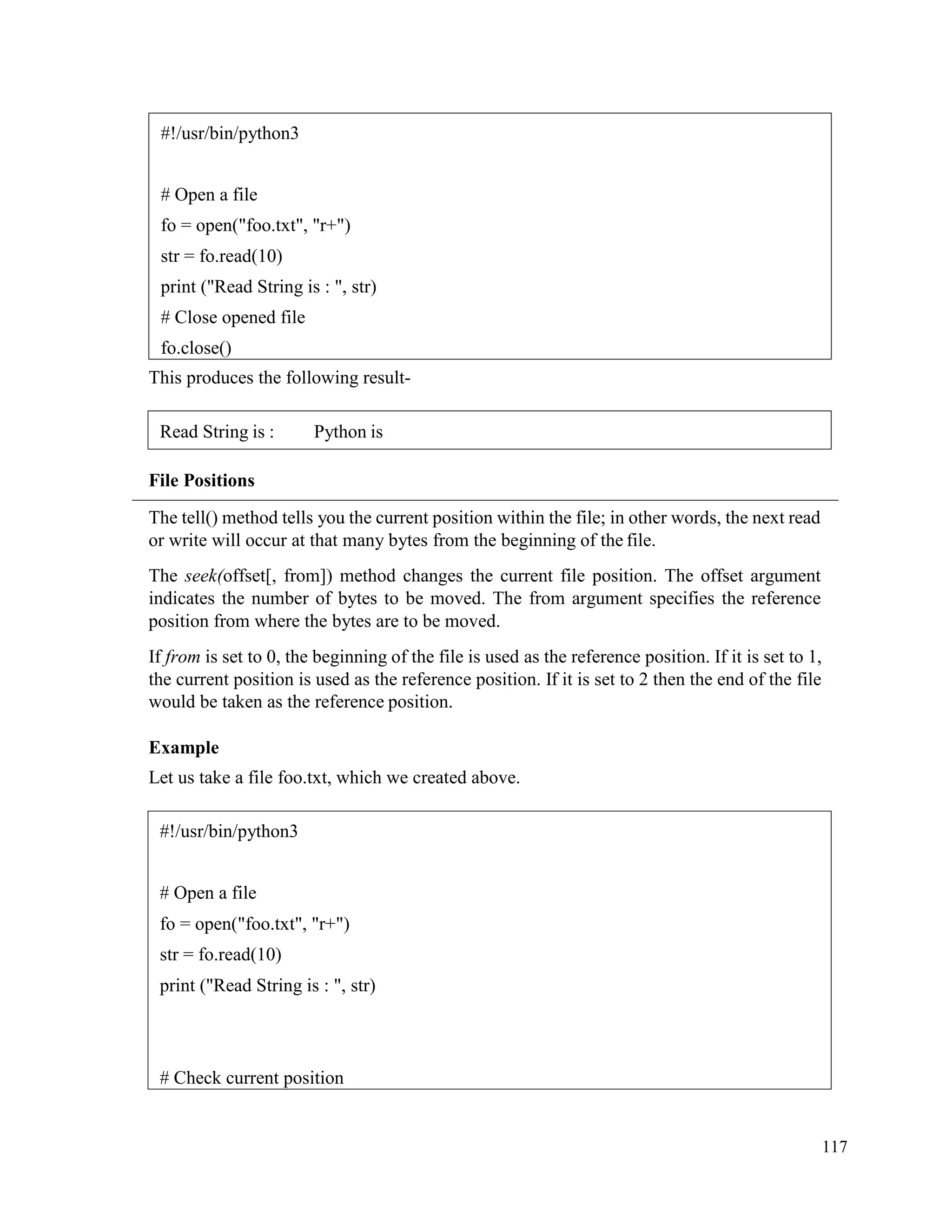 117
This produces the following result-
File Positions
The tell() method tells you the current position within the file; in other words, the next read
or write will occur at that many bytes from the beginning of the file.
The seek(offset[, from]) method changes the current file position. The offset argument
indicates the number of bytes to be moved. The from argument specifies the reference
position from where the bytes are to be moved.
If from is set to 0, the beginning of the file is used as the reference position. If it is set to 1,
the current position is used as the reference position. If it is set to 2 then the end of the file
would be taken as the reference position.
Example
Let us take a file foo.txt, which we created above.
#!/usr/bin/python3
# Open a file
fo = open("foo.txt", "r+")
str = fo.read(10)
print ("Read String is : ", str)
# Close opened file
fo.close()
Read String is : Python is
#!/usr/bin/python3
# Open a file
fo = open("foo.txt", "r+")
str = fo.read(10)
print ("Read String is : ", str)
# Check current position
 