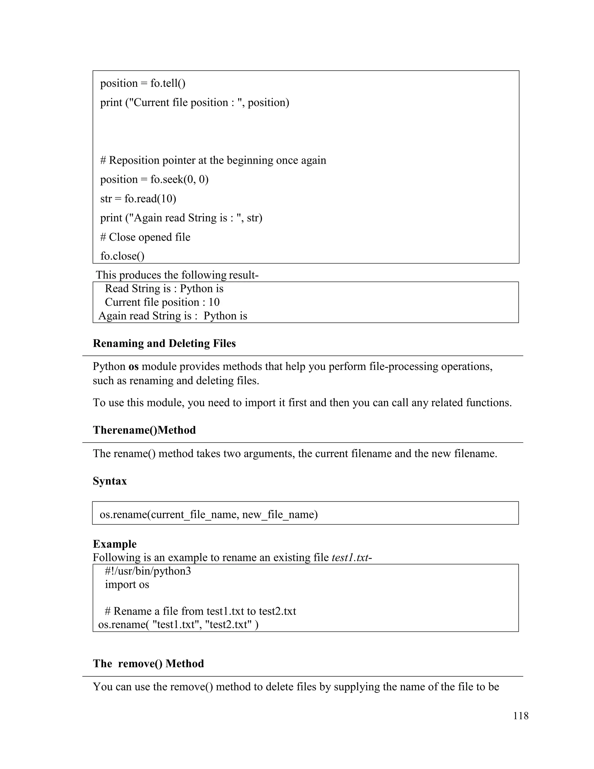 118
This produces the following result-
Read String is : Python is
Current file position : 10
Again read String is : Python is
Renaming and Deleting Files
Python os module provides methods that help you perform file-processing operations,
such as renaming and deleting files.
To use this module, you need to import it first and then you can call any related functions.
Therename()Method
The rename() method takes two arguments, the current filename and the new filename.
Syntax
Example
Following is an example to rename an existing file test1.txt-
#!/usr/bin/python3
import os
# Rename a file from test1.txt to test2.txt
os.rename( "test1.txt", "test2.txt" )
The remove() Method
You can use the remove() method to delete files by supplying the name of the file to be
position = fo.tell()
print ("Current file position : ", position)
# Reposition pointer at the beginning once again
position = fo.seek(0, 0)
str = fo.read(10)
print ("Again read String is : ", str)
# Close opened file
fo.close()
os.rename(current_file_name, new_file_name)
 