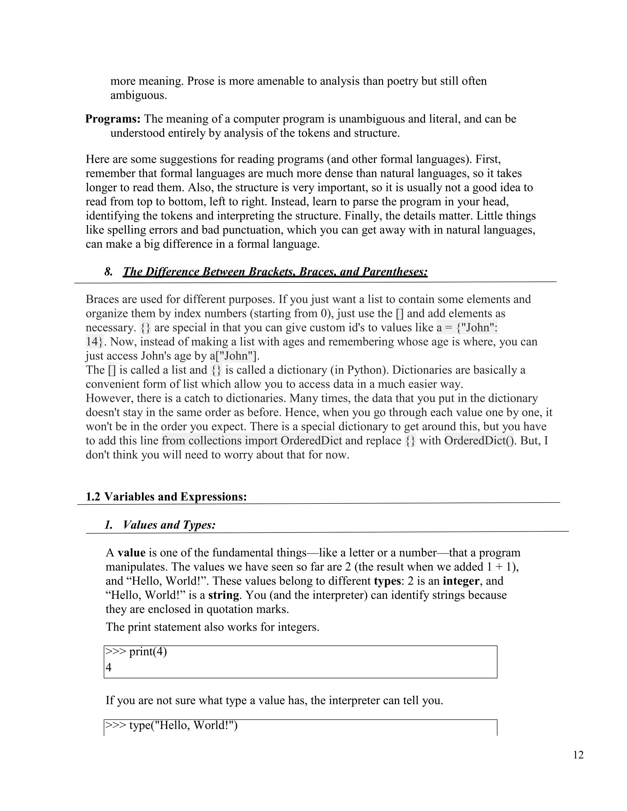 12
more meaning. Prose is more amenable to analysis than poetry but still often
ambiguous.
Programs: The meaning of a computer program is unambiguous and literal, and can be
understood entirely by analysis of the tokens and structure.
Here are some suggestions for reading programs (and other formal languages). First,
remember that formal languages are much more dense than natural languages, so it takes
longer to read them. Also, the structure is very important, so it is usually not a good idea to
read from top to bottom, left to right. Instead, learn to parse the program in your head,
identifying the tokens and interpreting the structure. Finally, the details matter. Little things
like spelling errors and bad punctuation, which you can get away with in natural languages,
can make a big difference in a formal language.
8. The Difference Between Brackets, Braces, and Parentheses:
Braces are used for different purposes. If you just want a list to contain some elements and
organize them by index numbers (starting from 0), just use the [] and add elements as
necessary. {} are special in that you can give custom id's to values like a = {"John":
14}. Now, instead of making a list with ages and remembering whose age is where, you can
just access John's age by a["John"].
The [] is called a list and {} is called a dictionary (in Python). Dictionaries are basically a
convenient form of list which allow you to access data in a much easier way.
However, there is a catch to dictionaries. Many times, the data that you put in the dictionary
doesn't stay in the same order as before. Hence, when you go through each value one by one, it
won't be in the order you expect. There is a special dictionary to get around this, but you have
to add this line from collections import OrderedDict and replace {} with OrderedDict(). But, I
don't think you will need to worry about that for now.
1.2 Variables and Expressions:
1. Values and Types:
A value is one of the fundamental things—like a letter or a number—that a program
manipulates. The values we have seen so far are 2 (the result when we added 1 + 1),
and “Hello, World!”. These values belong to different types: 2 is an integer, and
“Hello, World!” is a string. You (and the interpreter) can identify strings because
they are enclosed in quotation marks.
The print statement also works for integers.
>>> print(4)
4
If you are not sure what type a value has, the interpreter can tell you.
>>> type("Hello, World!")
 