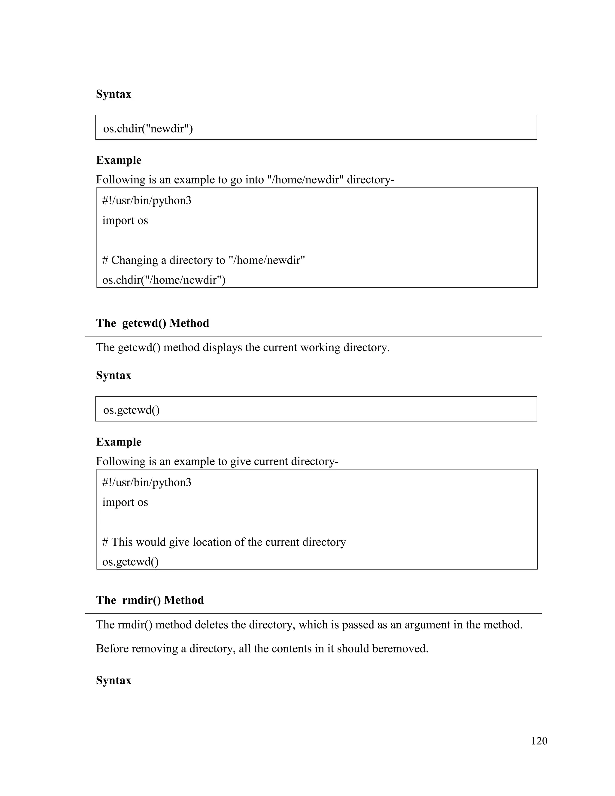 120
Syntax
Example
Following is an example to go into "/home/newdir" directory-
The getcwd() Method
The getcwd() method displays the current working directory.
Syntax
Example
Following is an example to give current directory-
The rmdir() Method
The rmdir() method deletes the directory, which is passed as an argument in the method.
Before removing a directory, all the contents in it should beremoved.
Syntax
#!/usr/bin/python3
import os
# This would give location of the current directory
os.getcwd()
#!/usr/bin/python3
import os
# Changing a directory to "/home/newdir"
os.chdir("/home/newdir")
os.chdir("newdir")
os.getcwd()
 