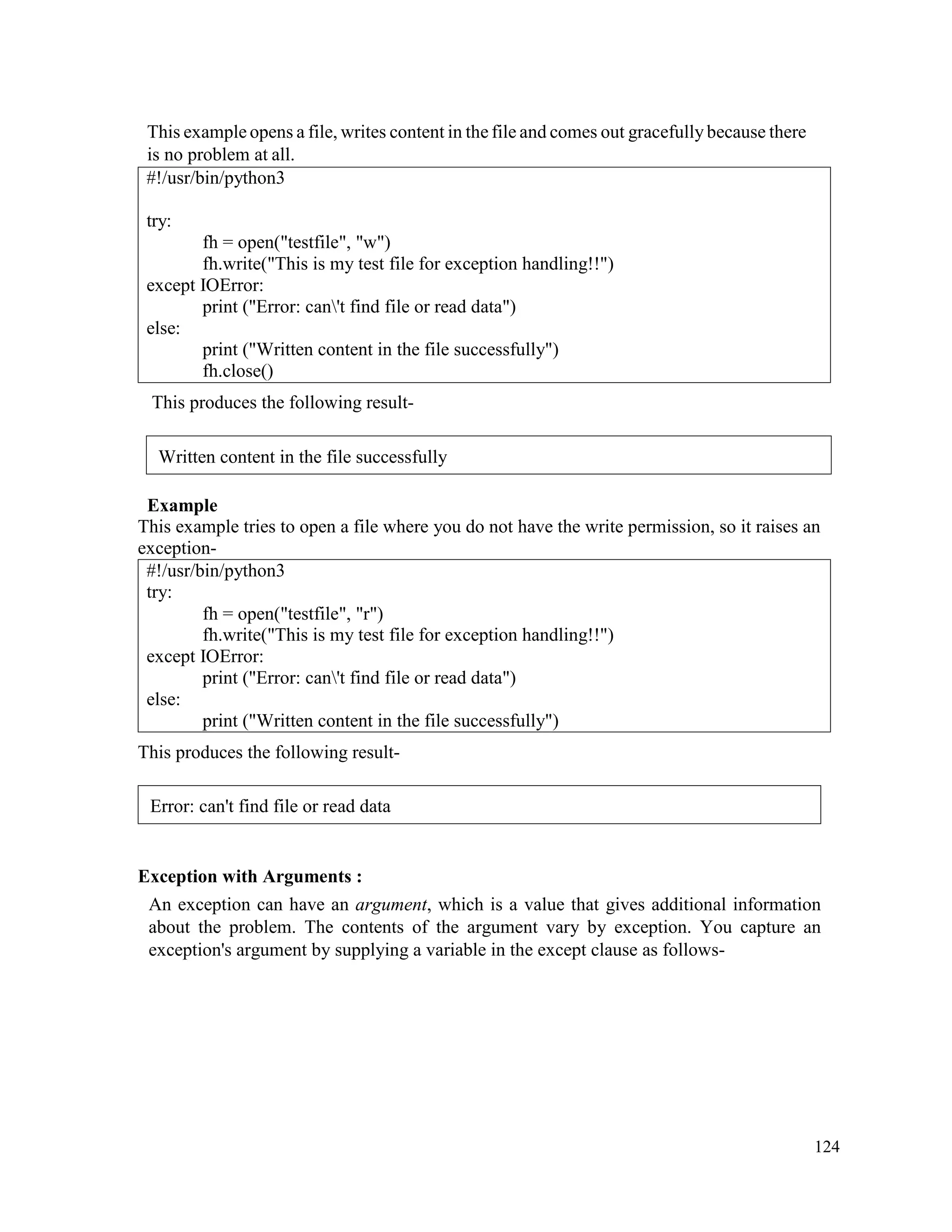 124
This example opens a file, writes content in the file and comes out gracefully because there
is no problem at all.
#!/usr/bin/python3
try:
fh = open("testfile", "w")
fh.write("This is my test file for exception handling!!")
except IOError:
print ("Error: can't find file or read data")
else:
print ("Written content in the file successfully")
fh.close()
This produces the following result-
Example
This example tries to open a file where you do not have the write permission, so it raises an
exception-
#!/usr/bin/python3
try:
fh = open("testfile", "r")
fh.write("This is my test file for exception handling!!")
except IOError:
print ("Error: can't find file or read data")
else:
print ("Written content in the file successfully")
This produces the following result-
Exception with Arguments :
An exception can have an argument, which is a value that gives additional information
about the problem. The contents of the argument vary by exception. You capture an
exception's argument by supplying a variable in the except clause as follows-
Written content in the file successfully
Error: can't find file or read data
 