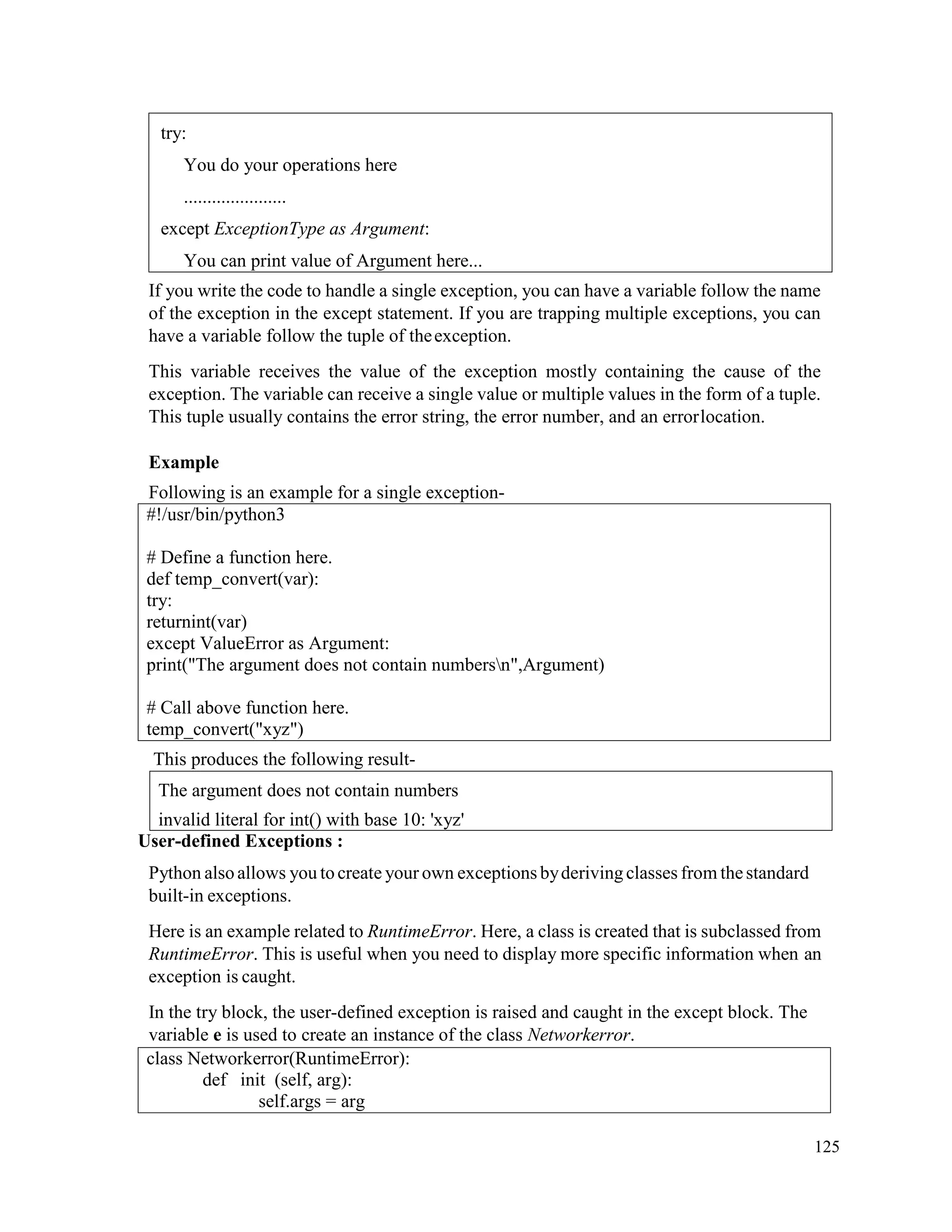 125
If you write the code to handle a single exception, you can have a variable follow the name
of the exception in the except statement. If you are trapping multiple exceptions, you can
have a variable follow the tuple of theexception.
This variable receives the value of the exception mostly containing the cause of the
exception. The variable can receive a single value or multiple values in the form of a tuple.
This tuple usually contains the error string, the error number, and an errorlocation.
Example
Following is an example for a single exception-
#!/usr/bin/python3
# Define a function here.
def temp_convert(var):
try:
returnint(var)
except ValueError as Argument:
print("The argument does not contain numbersn",Argument)
# Call above function here.
temp_convert("xyz")
This produces the following result-
User-defined Exceptions :
Python alsoallows you tocreate your own exceptions byderivingclasses from thestandard
built-in exceptions.
Here is an example related to RuntimeError. Here, a class is created that is subclassed from
RuntimeError. This is useful when you need to display more specific information when an
exception is caught.
In the try block, the user-defined exception is raised and caught in the except block. The
variable e is used to create an instance of the class Networkerror.
class Networkerror(RuntimeError):
def init (self, arg):
self.args = arg
The argument does not contain numbers
invalid literal for int() with base 10: 'xyz'
try:
You do your operations here
......................
except ExceptionType as Argument:
You can print value of Argument here...
 
