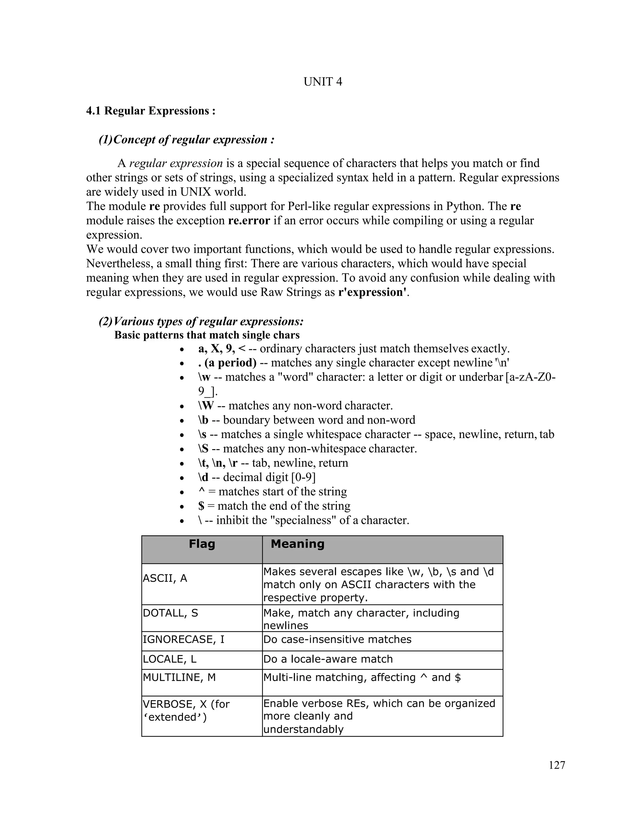 127
UNIT 4
4.1 Regular Expressions :
(1)Concept of regular expression :
A regular expression is a special sequence of characters that helps you match or find
other strings or sets of strings, using a specialized syntax held in a pattern. Regular expressions
are widely used in UNIX world.
The module re provides full support for Perl-like regular expressions in Python. The re
module raises the exception re.error if an error occurs while compiling or using a regular
expression.
We would cover two important functions, which would be used to handle regular expressions.
Nevertheless, a small thing first: There are various characters, which would have special
meaning when they are used in regular expression. To avoid any confusion while dealing with
regular expressions, we would use Raw Strings as r'expression'.
(2)Various types of regular expressions:
Basic patterns that match single chars
• a, X, 9, < -- ordinary characters just match themselves exactly.
• . (a period) -- matches any single character except newline 'n'
• w -- matches a "word" character: a letter or digit or underbar [a-zA-Z0-
9_].
• W -- matches any non-word character.
• b -- boundary between word and non-word
• s -- matches a single whitespace character -- space, newline, return, tab
• S -- matches any non-whitespace character.
• t, n, r -- tab, newline, return
• d -- decimal digit [0-9]
• ^ = matches start of the string
• $ = match the end of the string
•  -- inhibit the "specialness" of a character.
Flag Meaning
ASCII, A
Makes several escapes like w, b, s and d
match only on ASCII characters with the
respective property.
DOTALL, S Make, match any character, including
newlines
IGNORECASE, I Do case-insensitive matches
LOCALE, L Do a locale-aware match
MULTILINE, M Multi-line matching, affecting ^ and $
VERBOSE, X (for
‘extended’)
Enable verbose REs, which can be organized
more cleanly and
understandably
 