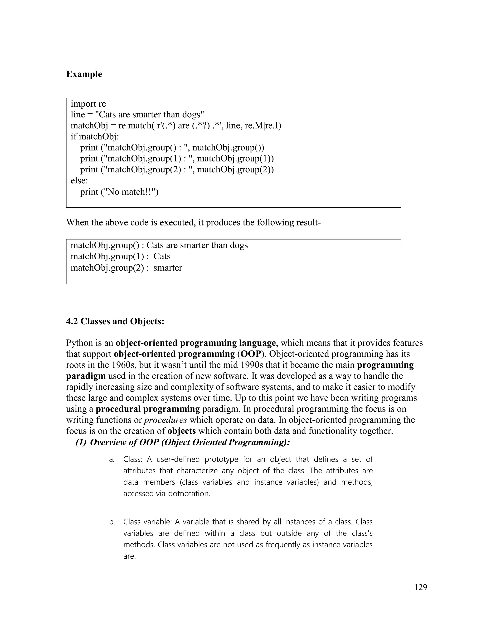 129
Example
When the above code is executed, it produces the following result-
4.2 Classes and Objects:
Python is an object-oriented programming language, which means that it provides features
that support object-oriented programming (OOP). Object-oriented programming has its
roots in the 1960s, but it wasn’t until the mid 1990s that it became the main programming
paradigm used in the creation of new software. It was developed as a way to handle the
rapidly increasing size and complexity of software systems, and to make it easier to modify
these large and complex systems over time. Up to this point we have been writing programs
using a procedural programming paradigm. In procedural programming the focus is on
writing functions or procedures which operate on data. In object-oriented programming the
focus is on the creation of objects which contain both data and functionality together.
(1) Overview of OOP (Object Oriented Programming):
a. Class: A user-defined prototype for an object that defines a set of
attributes that characterize any object of the class. The attributes are
data members (class variables and instance variables) and methods,
accessed via dotnotation.
b. Class variable: A variable that is shared by all instances of a class. Class
variables are defined within a class but outside any of the class's
methods. Class variables are not used as frequently as instance variables
are.
import re
line = "Cats are smarter than dogs"
matchObj = re.match( r'(.*) are (.*?) .*', line, re.M|re.I)
if matchObj:
print ("matchObj.group() : ", matchObj.group())
print ("matchObj.group(1) : ", matchObj.group(1))
print ("matchObj.group(2) : ", matchObj.group(2))
else:
print ("No match!!")
matchObj.group() : Cats are smarter than dogs
matchObj.group(1) : Cats
matchObj.group(2) : smarter
 