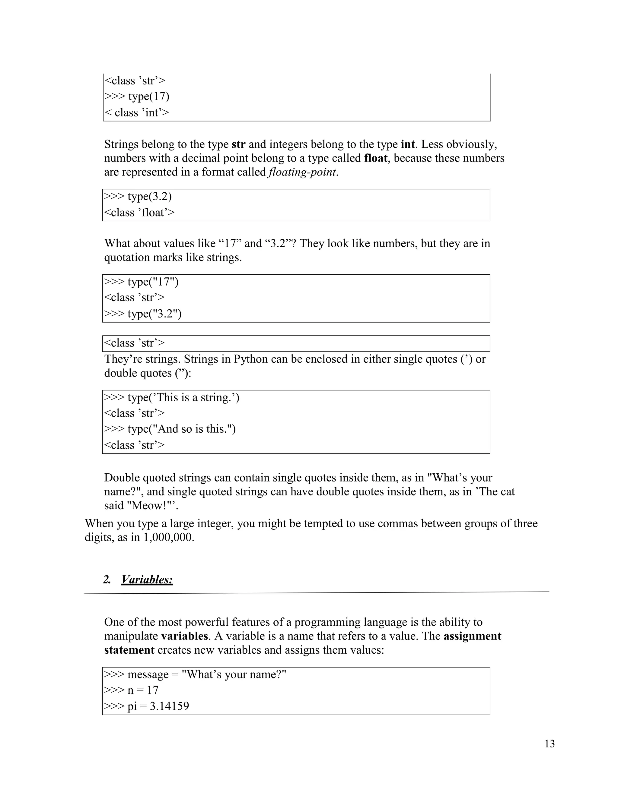 13
Strings belong to the type str and integers belong to the type int. Less obviously,
numbers with a decimal point belong to a type called float, because these numbers
are represented in a format called floating-point.
What about values like “17” and “3.2”? They look like numbers, but they are in
quotation marks like strings.
<class ’str’>
They’re strings. Strings in Python can be enclosed in either single quotes (’) or
double quotes (”):
Double quoted strings can contain single quotes inside them, as in "What’s your
name?", and single quoted strings can have double quotes inside them, as in ’The cat
said "Meow!"’.
When you type a large integer, you might be tempted to use commas between groups of three
digits, as in 1,000,000.
2. Variables:
One of the most powerful features of a programming language is the ability to
manipulate variables. A variable is a name that refers to a value. The assignment
statement creates new variables and assigns them values:
<class ’str’>
>>> type(17)
< class ’int’>
>>> type(3.2)
<class ’float’>
>>> type("17")
<class ’str’>
>>> type("3.2")
>>> type(’This is a string.’)
<class ’str’>
>>> type("And so is this.")
<class ’str’>
>>> message = "What’s your name?"
>>> n = 17
>>> pi = 3.14159
 