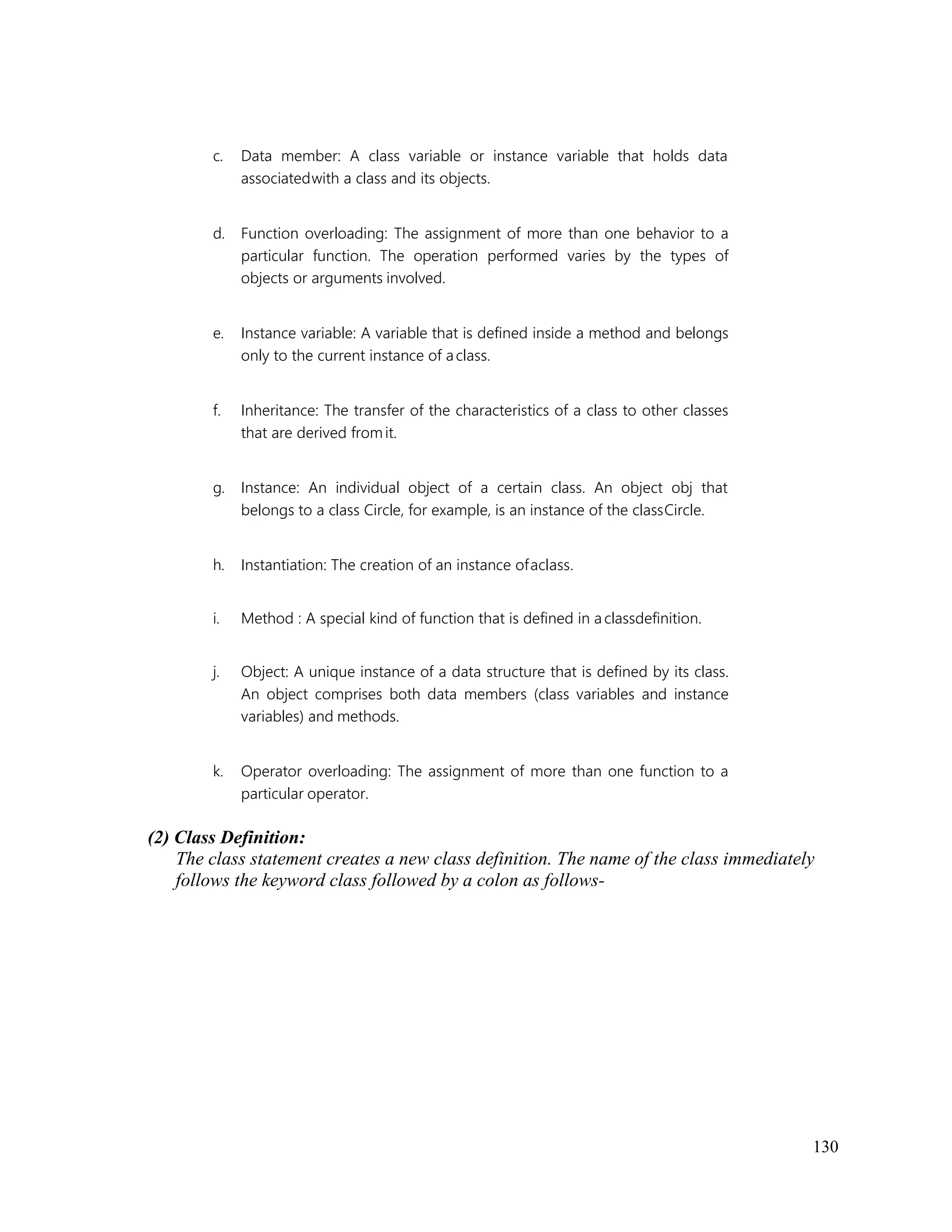 130
c. Data member: A class variable or instance variable that holds data
associatedwith a class and its objects.
d. Function overloading: The assignment of more than one behavior to a
particular function. The operation performed varies by the types of
objects or arguments involved.
e. Instance variable: A variable that is defined inside a method and belongs
only to the current instance of aclass.
f. Inheritance: The transfer of the characteristics of a class to other classes
that are derived fromit.
g. Instance: An individual object of a certain class. An object obj that
belongs to a class Circle, for example, is an instance of the classCircle.
h. Instantiation: The creation of an instance ofaclass.
i. Method : A special kind of function that is defined in a classdefinition.
j. Object: A unique instance of a data structure that is defined by its class.
An object comprises both data members (class variables and instance
variables) and methods.
k. Operator overloading: The assignment of more than one function to a
particular operator.
(2) Class Definition:
The class statement creates a new class definition. The name of the class immediately
follows the keyword class followed by a colon as follows-
 