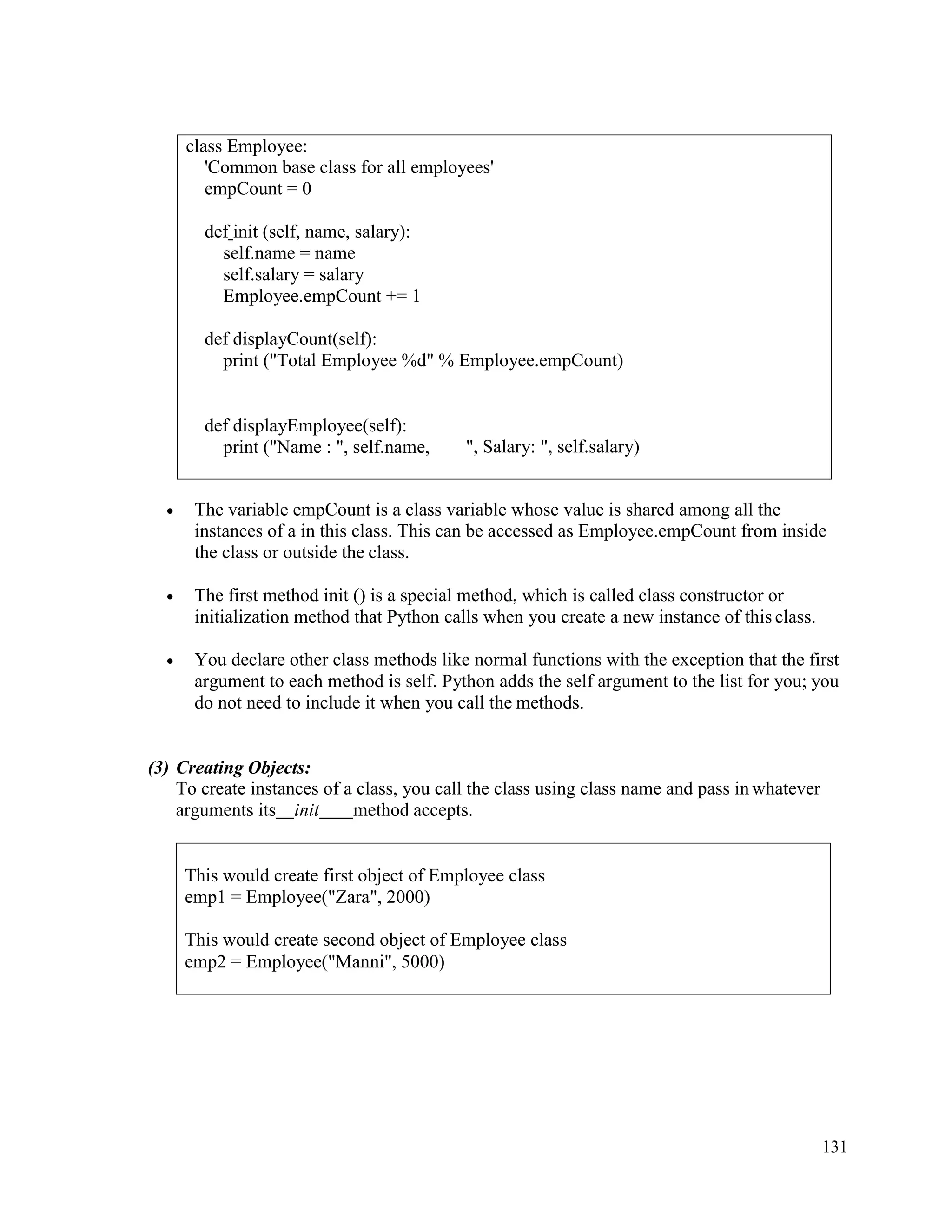 131
• The variable empCount is a class variable whose value is shared among all the
instances of a in this class. This can be accessed as Employee.empCount from inside
the class or outside the class.
• The first method init () is a special method, which is called class constructor or
initialization method that Python calls when you create a new instance of this class.
• You declare other class methods like normal functions with the exception that the first
argument to each method is self. Python adds the self argument to the list for you; you
do not need to include it when you call the methods.
(3) Creating Objects:
To create instances of a class, you call the class using class name and pass in whatever
arguments its init method accepts.
class Employee:
'Common base class for all employees'
empCount = 0
def init (self, name, salary):
self.name = name
self.salary = salary
Employee.empCount += 1
def displayCount(self):
print ("Total Employee %d" % Employee.empCount)
def displayEmployee(self):
print ("Name : ", self.name, ", Salary: ", self.salary)
This would create first object of Employee class
emp1 = Employee("Zara", 2000)
This would create second object of Employee class
emp2 = Employee("Manni", 5000)
 