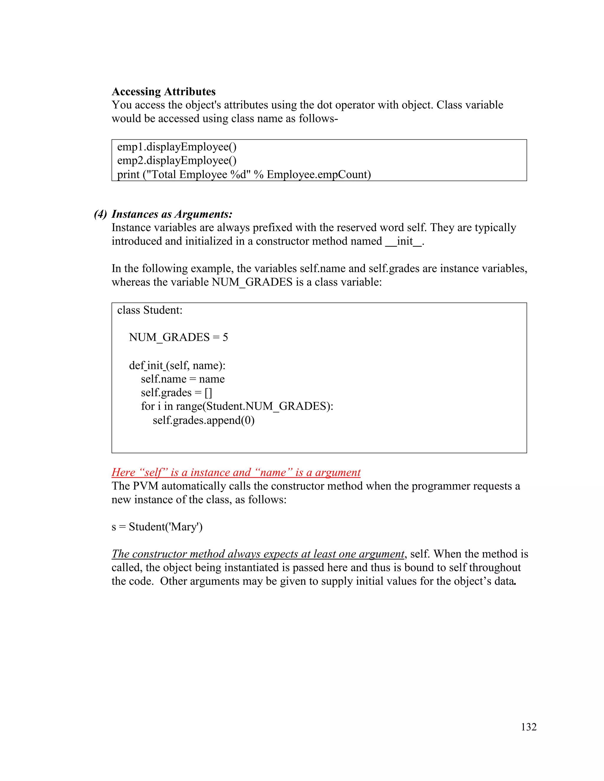 132
Accessing Attributes
You access the object's attributes using the dot operator with object. Class variable
would be accessed using class name as follows-
(4) Instances as Arguments:
Instance variables are always prefixed with the reserved word self. They are typically
introduced and initialized in a constructor method named init .
In the following example, the variables self.name and self.grades are instance variables,
whereas the variable NUM_GRADES is a class variable:
Here “self” is a instance and “name” is a argument
The PVM automatically calls the constructor method when the programmer requests a
new instance of the class, as follows:
s = Student('Mary')
The constructor method always expects at least one argument, self. When the method is
called, the object being instantiated is passed here and thus is bound to self throughout
the code. Other arguments may be given to supply initial values for the object’s data.
emp1.displayEmployee()
emp2.displayEmployee()
print ("Total Employee %d" % Employee.empCount)
class Student:
NUM_GRADES = 5
def init (self, name):
self.name = name
self.grades = []
for i in range(Student.NUM_GRADES):
self.grades.append(0)
 