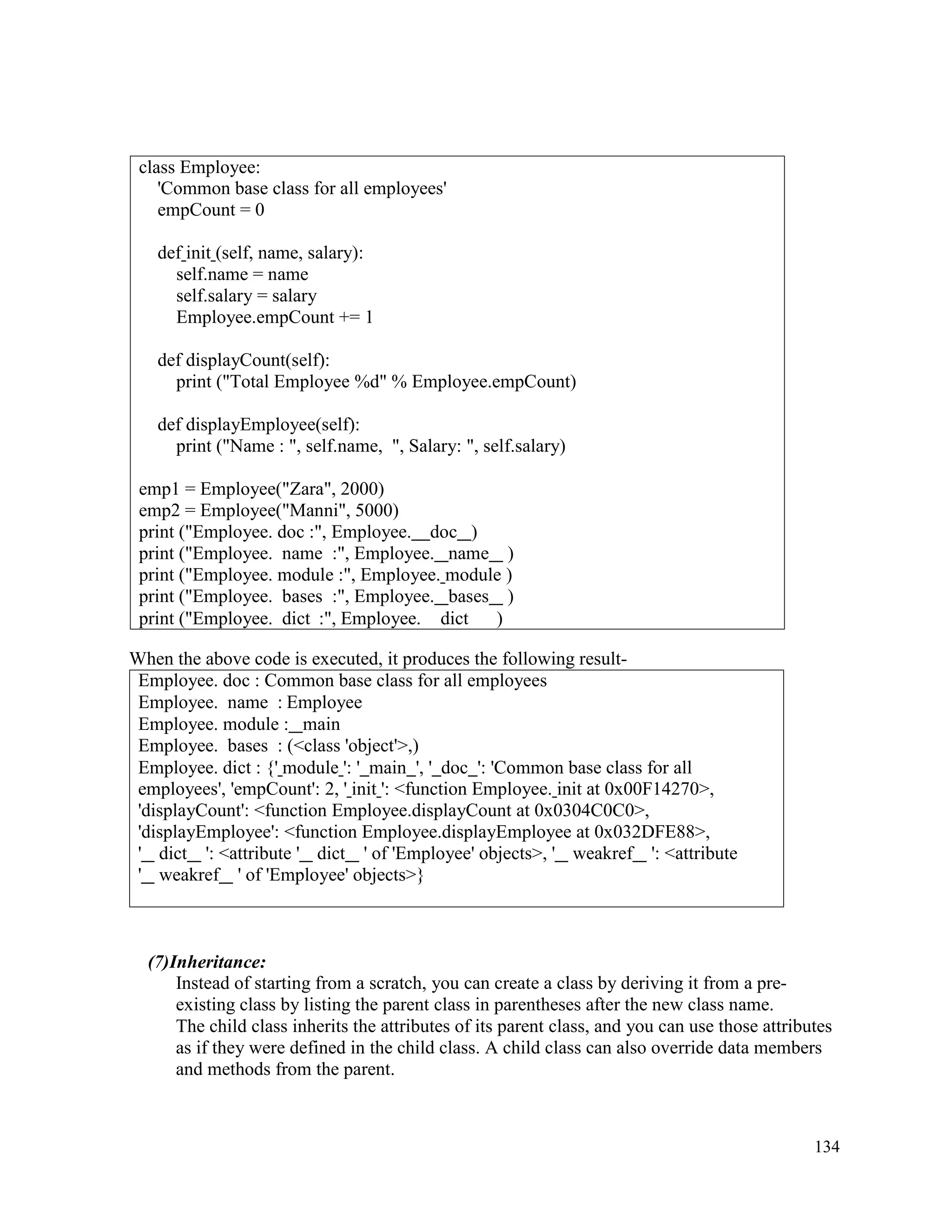 134
When the above code is executed, it produces the following result-
Employee. doc : Common base class for all employees
Employee. name : Employee
Employee. module : main
Employee. bases : (<class 'object'>,)
Employee. dict : {' module ': ' main ', ' doc ': 'Common base class for all
employees', 'empCount': 2, ' init ': <function Employee. init at 0x00F14270>,
'displayCount': <function Employee.displayCount at 0x0304C0C0>,
'displayEmployee': <function Employee.displayEmployee at 0x032DFE88>,
' dict ': <attribute ' dict ' of 'Employee' objects>, ' weakref ': <attribute
' weakref ' of 'Employee' objects>}
(7)Inheritance:
Instead of starting from a scratch, you can create a class by deriving it from a pre-
existing class by listing the parent class in parentheses after the new class name.
The child class inherits the attributes of its parent class, and you can use those attributes
as if they were defined in the child class. A child class can also override data members
and methods from the parent.
class Employee:
'Common base class for all employees'
empCount = 0
def init (self, name, salary):
self.name = name
self.salary = salary
Employee.empCount += 1
def displayCount(self):
print ("Total Employee %d" % Employee.empCount)
def displayEmployee(self):
print ("Name : ", self.name, ", Salary: ", self.salary)
emp1 = Employee("Zara", 2000)
emp2 = Employee("Manni", 5000)
print ("Employee. doc :", Employee. doc )
print ("Employee. name :", Employee. name )
print ("Employee. module :", Employee. module )
print ("Employee. bases :", Employee. bases )
print ("Employee. dict :", Employee. dict )
 