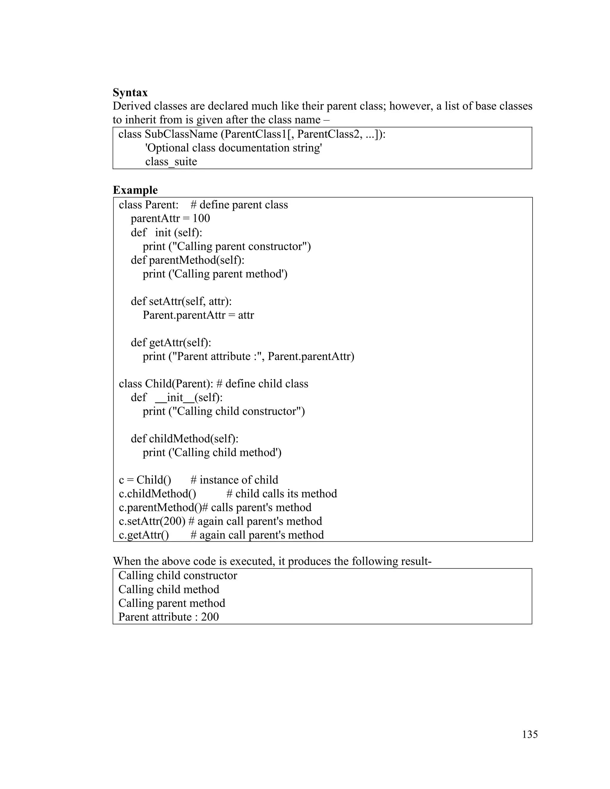 135
Syntax
Derived classes are declared much like their parent class; however, a list of base classes
to inherit from is given after the class name –
class SubClassName (ParentClass1[, ParentClass2, ...]):
'Optional class documentation string'
class_suite
Example
When the above code is executed, it produces the following result-
Calling child constructor
Calling child method
Calling parent method
Parent attribute : 200
class Parent: # define parent class
parentAttr = 100
def init (self):
print ("Calling parent constructor")
def parentMethod(self):
print ('Calling parent method')
def setAttr(self, attr):
Parent.parentAttr = attr
def getAttr(self):
print ("Parent attribute :", Parent.parentAttr)
class Child(Parent): # define child class
def init (self):
print ("Calling child constructor")
def childMethod(self):
print ('Calling child method')
c = Child() # instance of child
c.childMethod() # child calls its method
c.parentMethod()# calls parent's method
c.setAttr(200) # again call parent's method
c.getAttr() # again call parent's method
 