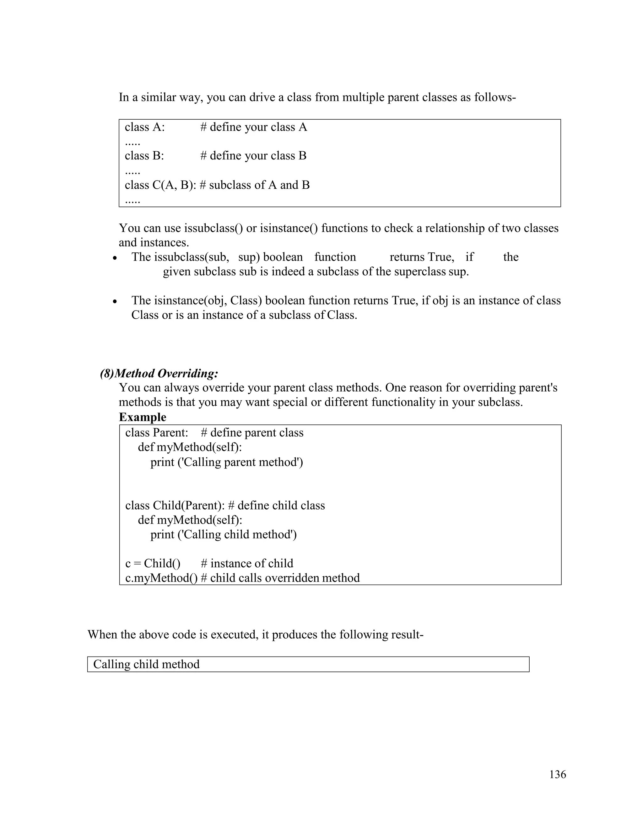 136
In a similar way, you can drive a class from multiple parent classes as follows-
You can use issubclass() or isinstance() functions to check a relationship of two classes
and instances.
• The issubclass(sub, sup) boolean function returns True, if the
given subclass sub is indeed a subclass of the superclass sup.
• The isinstance(obj, Class) boolean function returns True, if obj is an instance of class
Class or is an instance of a subclass of Class.
(8)Method Overriding:
You can always override your parent class methods. One reason for overriding parent's
methods is that you may want special or different functionality in your subclass.
Example
When the above code is executed, it produces the following result-
class Parent: # define parent class
def myMethod(self):
print ('Calling parent method')
class Child(Parent): # define child class
def myMethod(self):
print ('Calling child method')
c = Child() # instance of child
c.myMethod() # child calls overridden method
class A:
.....
class B:
.....
# define your class A
# define your class B
class C(A, B): # subclass of A and B
.....
Calling child method
 