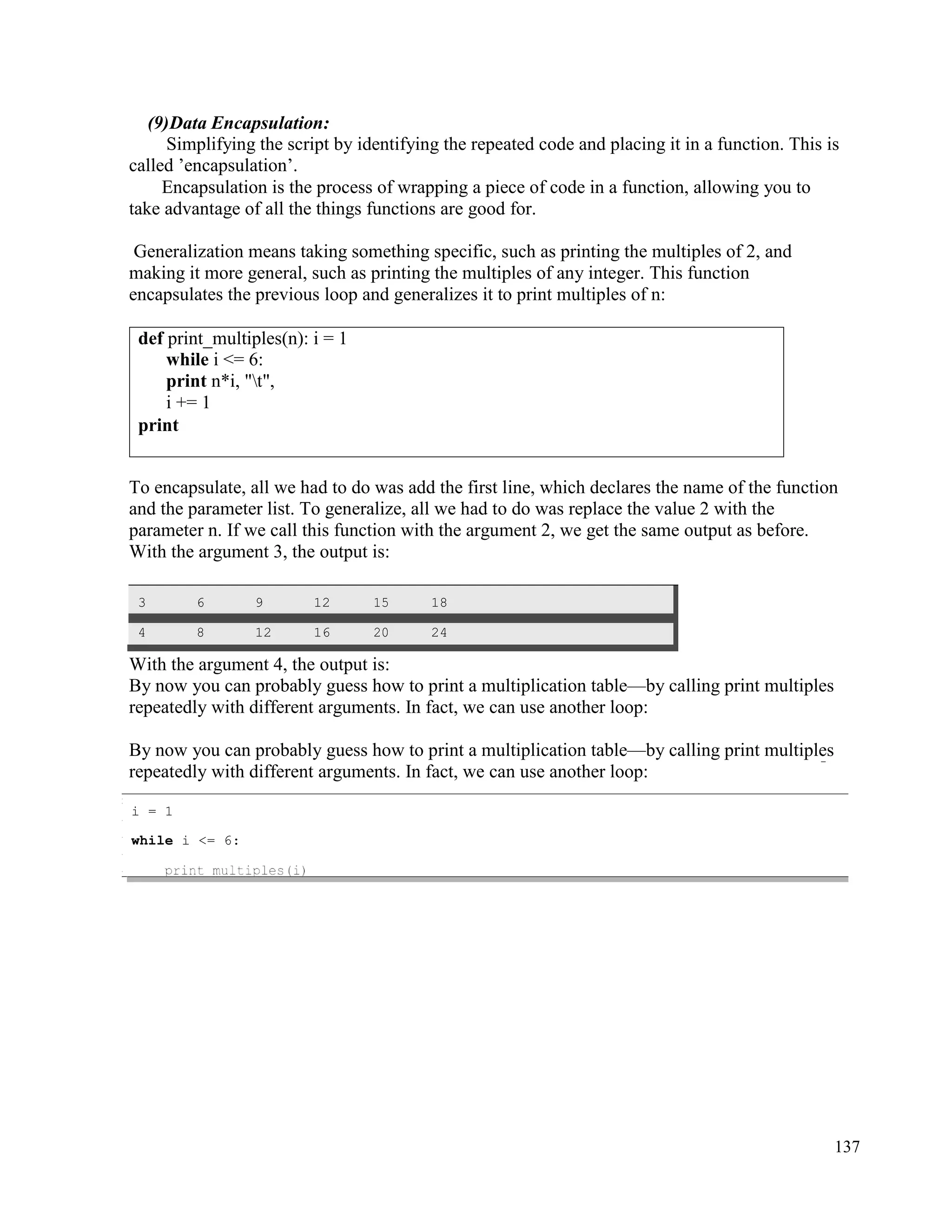 137
(9)Data Encapsulation:
Simplifying the script by identifying the repeated code and placing it in a function. This is
called ’encapsulation’.
Encapsulation is the process of wrapping a piece of code in a function, allowing you to
take advantage of all the things functions are good for.
Generalization means taking something specific, such as printing the multiples of 2, and
making it more general, such as printing the multiples of any integer. This function
encapsulates the previous loop and generalizes it to print multiples of n:
To encapsulate, all we had to do was add the first line, which declares the name of the function
and the parameter list. To generalize, all we had to do was replace the value 2 with the
parameter n. If we call this function with the argument 2, we get the same output as before.
With the argument 3, the output is:
3 6 9 12 15 18
4 8 12 16 20 24
With the argument 4, the output is:
By now you can probably guess how to print a multiplication table—by calling print multiples
repeatedly with different arguments. In fact, we can use another loop:
By now you can probably guess how to print a multiplication table—by calling print multiples
repeatedly with different arguments. In fact, we can use another loop:
def print_multiples(n): i = 1
while i <= 6:
print n*i, "t",
i += 1
print
i = 1
while i <= 6:
 