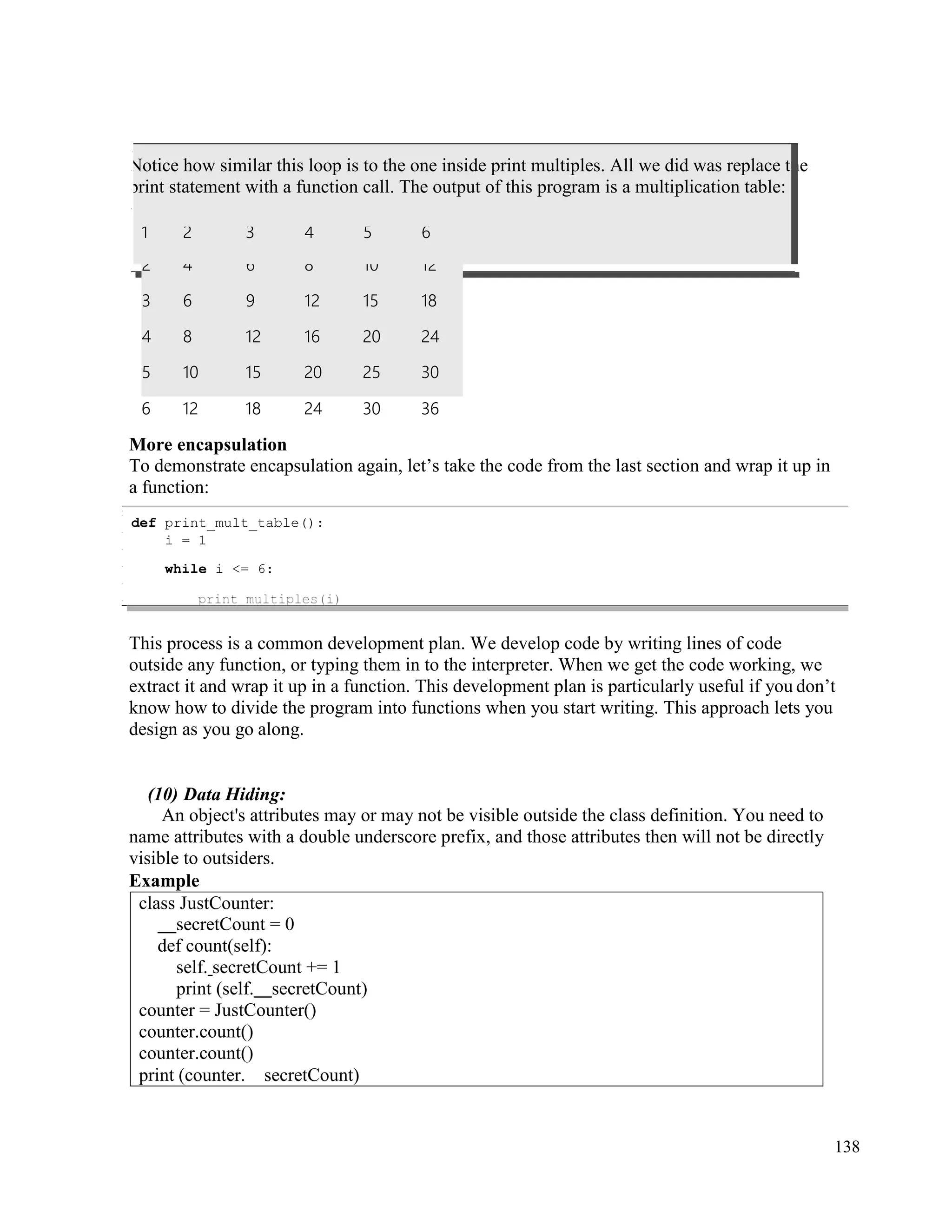 138
he
2 4 6 8 10 12
3 6 9 12 15 18
4 8 12 16 20 24
5 10 15 20 25 30
6 12 18 24 30 36
More encapsulation
To demonstrate encapsulation again, let’s take the code from the last section and wrap it up in
a function:
This process is a common development plan. We develop code by writing lines of code
outside any function, or typing them in to the interpreter. When we get the code working, we
extract it and wrap it up in a function. This development plan is particularly useful if you don’t
know how to divide the program into functions when you start writing. This approach lets you
design as you go along.
(10) Data Hiding:
An object's attributes may or may not be visible outside the class definition. You need to
name attributes with a double underscore prefix, and those attributes then will not be directly
visible to outsiders.
Example
class JustCounter:
secretCount = 0
def count(self):
self. secretCount += 1
print (self. secretCount)
counter = JustCounter()
counter.count()
counter.count()
print (counter. secretCount)
def print_mult_table():
i = 1
while i <= 6:
Notice how similar this loop is to the one inside print multiples. All we did was replace t
print statement with a function call. The output of this program is a multiplication table:
1 2 3 4 5 6
 