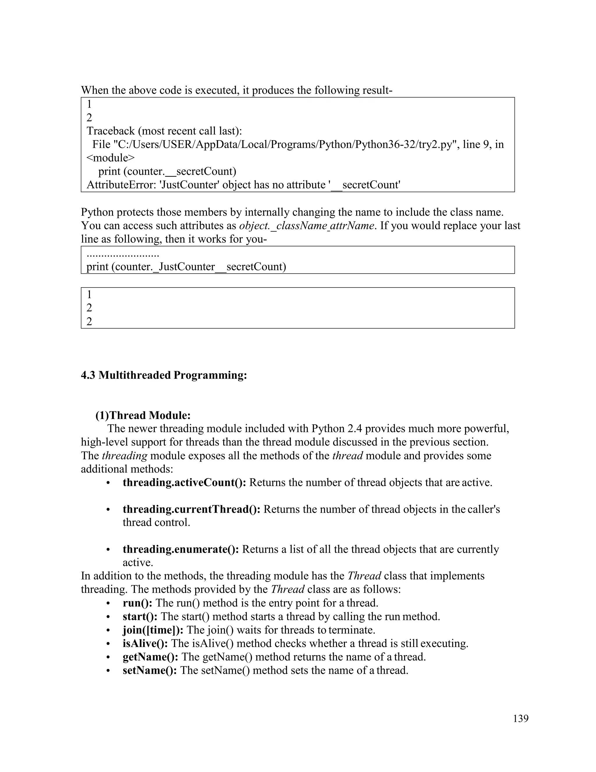 139
When the above code is executed, it produces the following result-
1
2
Traceback (most recent call last):
File "C:/Users/USER/AppData/Local/Programs/Python/Python36-32/try2.py", line 9, in
<module>
print (counter. secretCount)
AttributeError: 'JustCounter' object has no attribute ' secretCount'
Python protects those members by internally changing the name to include the class name.
You can access such attributes as object._className attrName. If you would replace your last
line as following, then it works for you-
.........................
print (counter._JustCounter secretCount)
4.3 Multithreaded Programming:
(1)Thread Module:
The newer threading module included with Python 2.4 provides much more powerful,
high-level support for threads than the thread module discussed in the previous section.
The threading module exposes all the methods of the thread module and provides some
additional methods:
• threading.activeCount(): Returns the number of thread objects that are active.
• threading.currentThread(): Returns the number of thread objects in the caller's
thread control.
• threading.enumerate(): Returns a list of all the thread objects that are currently
active.
In addition to the methods, the threading module has the Thread class that implements
threading. The methods provided by the Thread class are as follows:
• run(): The run() method is the entry point for a thread.
• start(): The start() method starts a thread by calling the run method.
• join([time]): The join() waits for threads to terminate.
• isAlive(): The isAlive() method checks whether a thread is still executing.
• getName(): The getName() method returns the name of a thread.
• setName(): The setName() method sets the name of a thread.
1
2
2
 