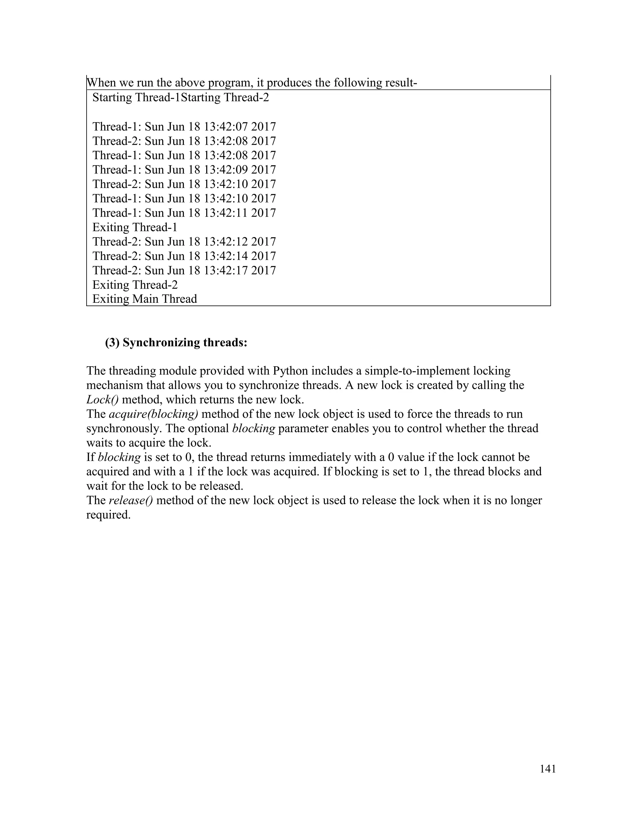 141
When we run the above program, it produces the following result-
Starting Thread-1Starting Thread-2
Thread-1: Sun Jun 18 13:42:07 2017
Thread-2: Sun Jun 18 13:42:08 2017
Thread-1: Sun Jun 18 13:42:08 2017
Thread-1: Sun Jun 18 13:42:09 2017
Thread-2: Sun Jun 18 13:42:10 2017
Thread-1: Sun Jun 18 13:42:10 2017
Thread-1: Sun Jun 18 13:42:11 2017
Exiting Thread-1
Thread-2: Sun Jun 18 13:42:12 2017
Thread-2: Sun Jun 18 13:42:14 2017
Thread-2: Sun Jun 18 13:42:17 2017
Exiting Thread-2
Exiting Main Thread
(3) Synchronizing threads:
The threading module provided with Python includes a simple-to-implement locking
mechanism that allows you to synchronize threads. A new lock is created by calling the
Lock() method, which returns the new lock.
The acquire(blocking) method of the new lock object is used to force the threads to run
synchronously. The optional blocking parameter enables you to control whether the thread
waits to acquire the lock.
If blocking is set to 0, the thread returns immediately with a 0 value if the lock cannot be
acquired and with a 1 if the lock was acquired. If blocking is set to 1, the thread blocks and
wait for the lock to be released.
The release() method of the new lock object is used to release the lock when it is no longer
required.
 