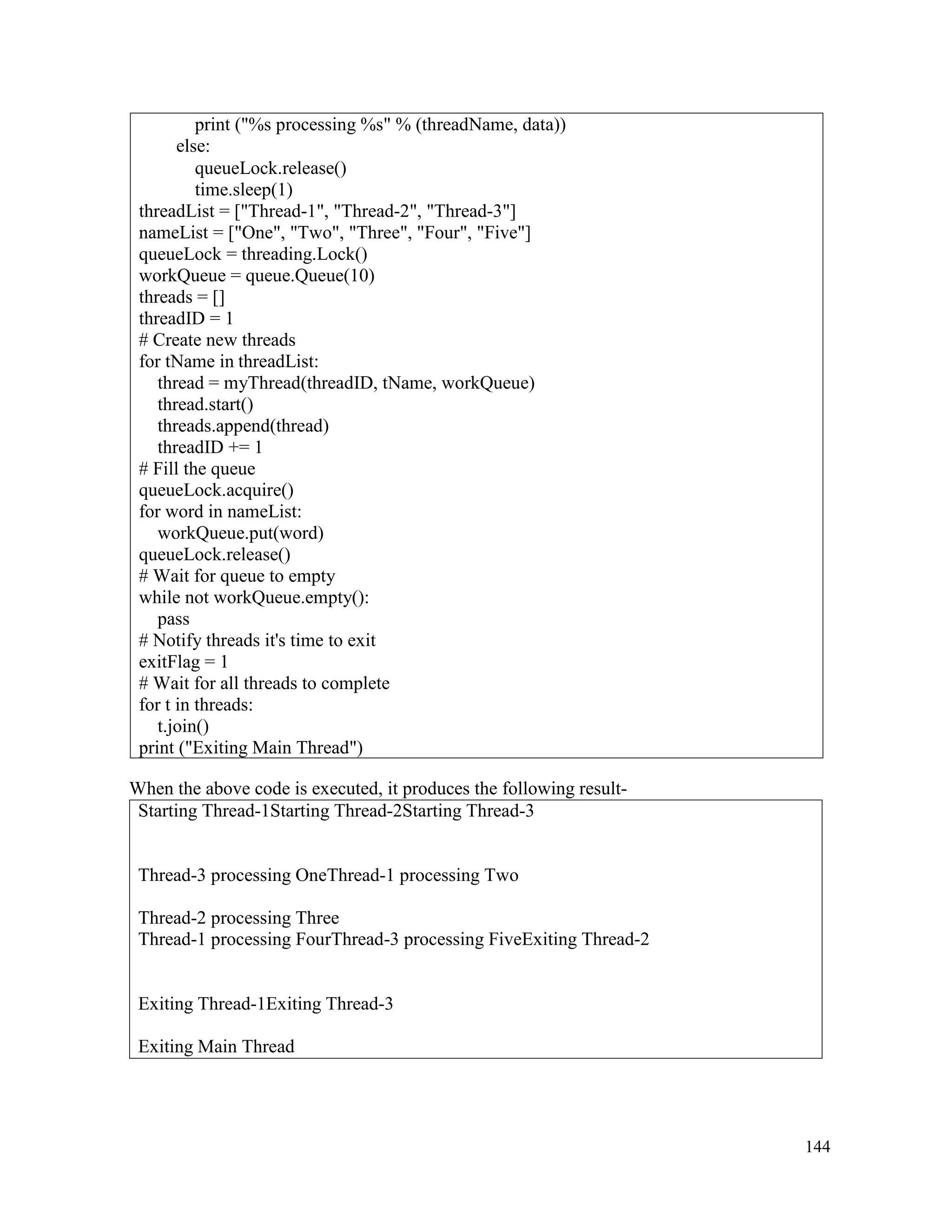 144
When the above code is executed, it produces the following result-
Starting Thread-1Starting Thread-2Starting Thread-3
Thread-3 processing OneThread-1 processing Two
Thread-2 processing Three
Thread-1 processing FourThread-3 processing FiveExiting Thread-2
Exiting Thread-1Exiting Thread-3
Exiting Main Thread
print ("%s processing %s" % (threadName, data))
else:
queueLock.release()
time.sleep(1)
threadList = ["Thread-1", "Thread-2", "Thread-3"]
nameList = ["One", "Two", "Three", "Four", "Five"]
queueLock = threading.Lock()
workQueue = queue.Queue(10)
threads = []
threadID = 1
# Create new threads
for tName in threadList:
thread = myThread(threadID, tName, workQueue)
thread.start()
threads.append(thread)
threadID += 1
# Fill the queue
queueLock.acquire()
for word in nameList:
workQueue.put(word)
queueLock.release()
# Wait for queue to empty
while not workQueue.empty():
pass
# Notify threads it's time to exit
exitFlag = 1
# Wait for all threads to complete
for t in threads:
t.join()
print ("Exiting Main Thread")
 