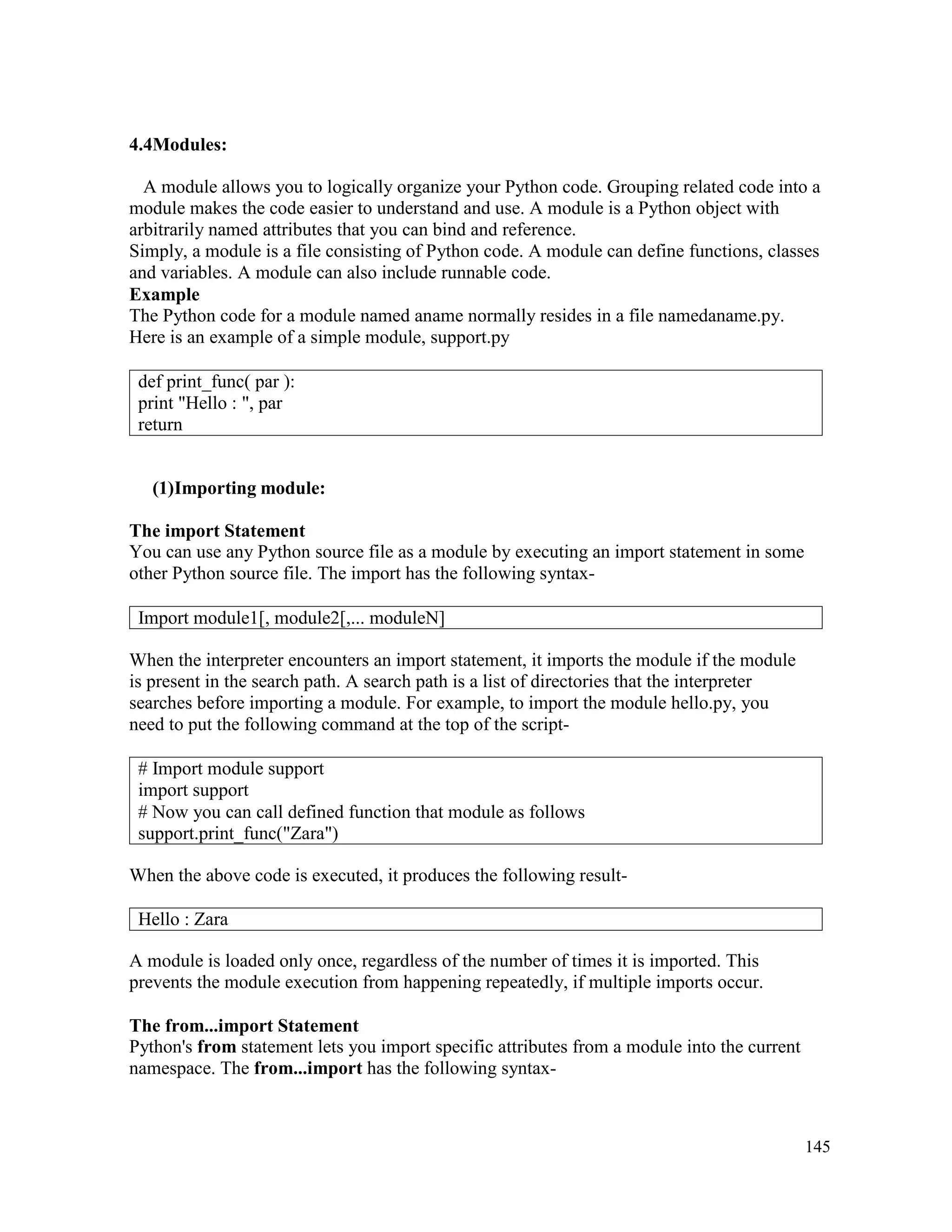 145
4.4Modules:
A module allows you to logically organize your Python code. Grouping related code into a
module makes the code easier to understand and use. A module is a Python object with
arbitrarily named attributes that you can bind and reference.
Simply, a module is a file consisting of Python code. A module can define functions, classes
and variables. A module can also include runnable code.
Example
The Python code for a module named aname normally resides in a file namedaname.py.
Here is an example of a simple module, support.py
(1)Importing module:
The import Statement
You can use any Python source file as a module by executing an import statement in some
other Python source file. The import has the following syntax-
When the interpreter encounters an import statement, it imports the module if the module
is present in the search path. A search path is a list of directories that the interpreter
searches before importing a module. For example, to import the module hello.py, you
need to put the following command at the top of the script-
When the above code is executed, it produces the following result-
A module is loaded only once, regardless of the number of times it is imported. This
prevents the module execution from happening repeatedly, if multiple imports occur.
The from...import Statement
Python's from statement lets you import specific attributes from a module into the current
namespace. The from...import has the following syntax-
def print_func( par ):
print "Hello : ", par
return
Import module1[, module2[,... moduleN]
# Import module support
import support
# Now you can call defined function that module as follows
support.print_func("Zara")
Hello : Zara
 