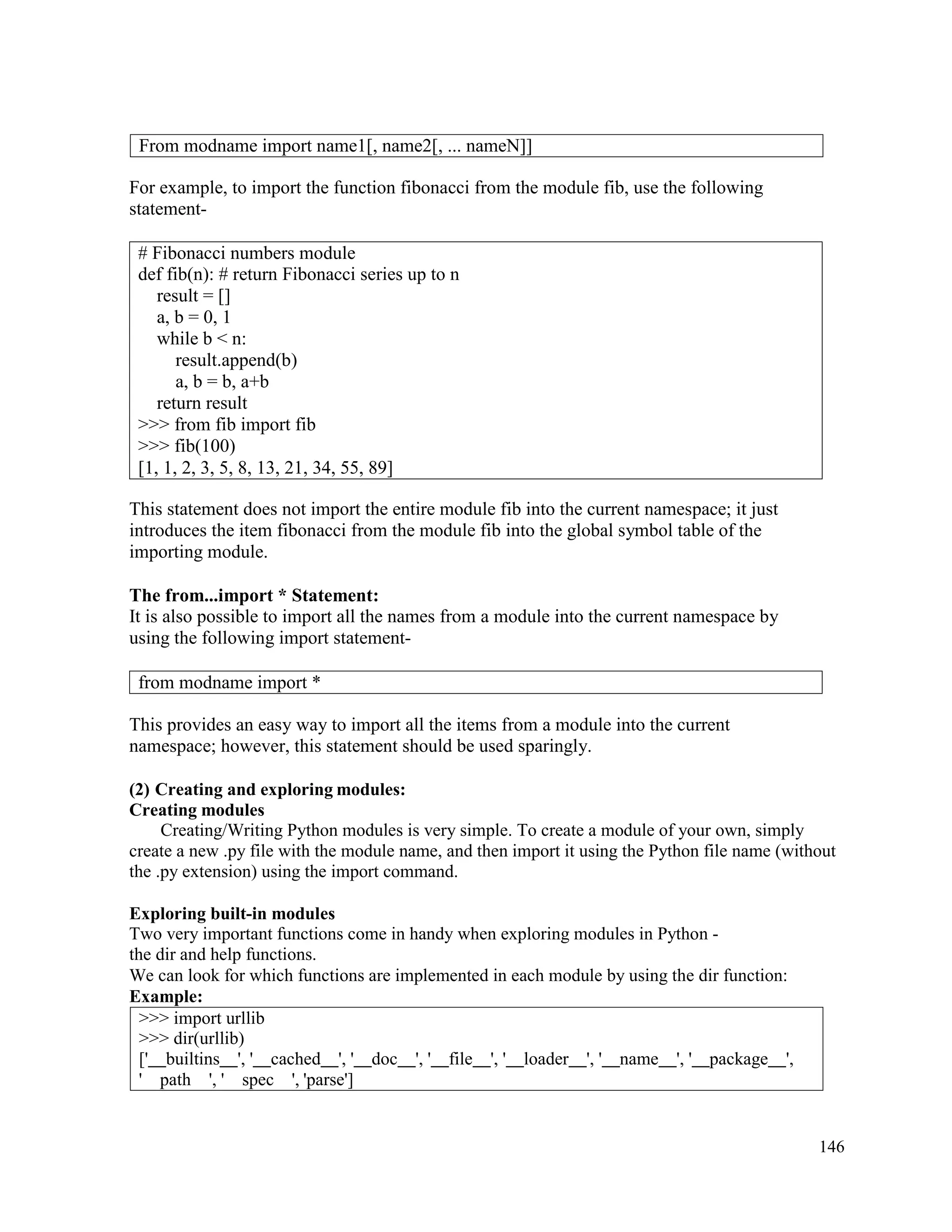 146
For example, to import the function fibonacci from the module fib, use the following
statement-
This statement does not import the entire module fib into the current namespace; it just
introduces the item fibonacci from the module fib into the global symbol table of the
importing module.
The from...import * Statement:
It is also possible to import all the names from a module into the current namespace by
using the following import statement-
This provides an easy way to import all the items from a module into the current
namespace; however, this statement should be used sparingly.
(2) Creating and exploring modules:
Creating modules
Creating/Writing Python modules is very simple. To create a module of your own, simply
create a new .py file with the module name, and then import it using the Python file name (without
the .py extension) using the import command.
Exploring built-in modules
Two very important functions come in handy when exploring modules in Python -
the dir and help functions.
We can look for which functions are implemented in each module by using the dir function:
Example:
>>> import urllib
>>> dir(urllib)
[' builtins ', ' cached ', ' doc ', ' file ', ' loader ', ' name ', ' package ',
' path ', ' spec ', 'parse']
From modname import name1[, name2[, ... nameN]]
# Fibonacci numbers module
def fib(n): # return Fibonacci series up to n
result = []
a, b = 0, 1
while b < n:
result.append(b)
a, b = b, a+b
return result
>>> from fib import fib
>>> fib(100)
[1, 1, 2, 3, 5, 8, 13, 21, 34, 55, 89]
from modname import *
 