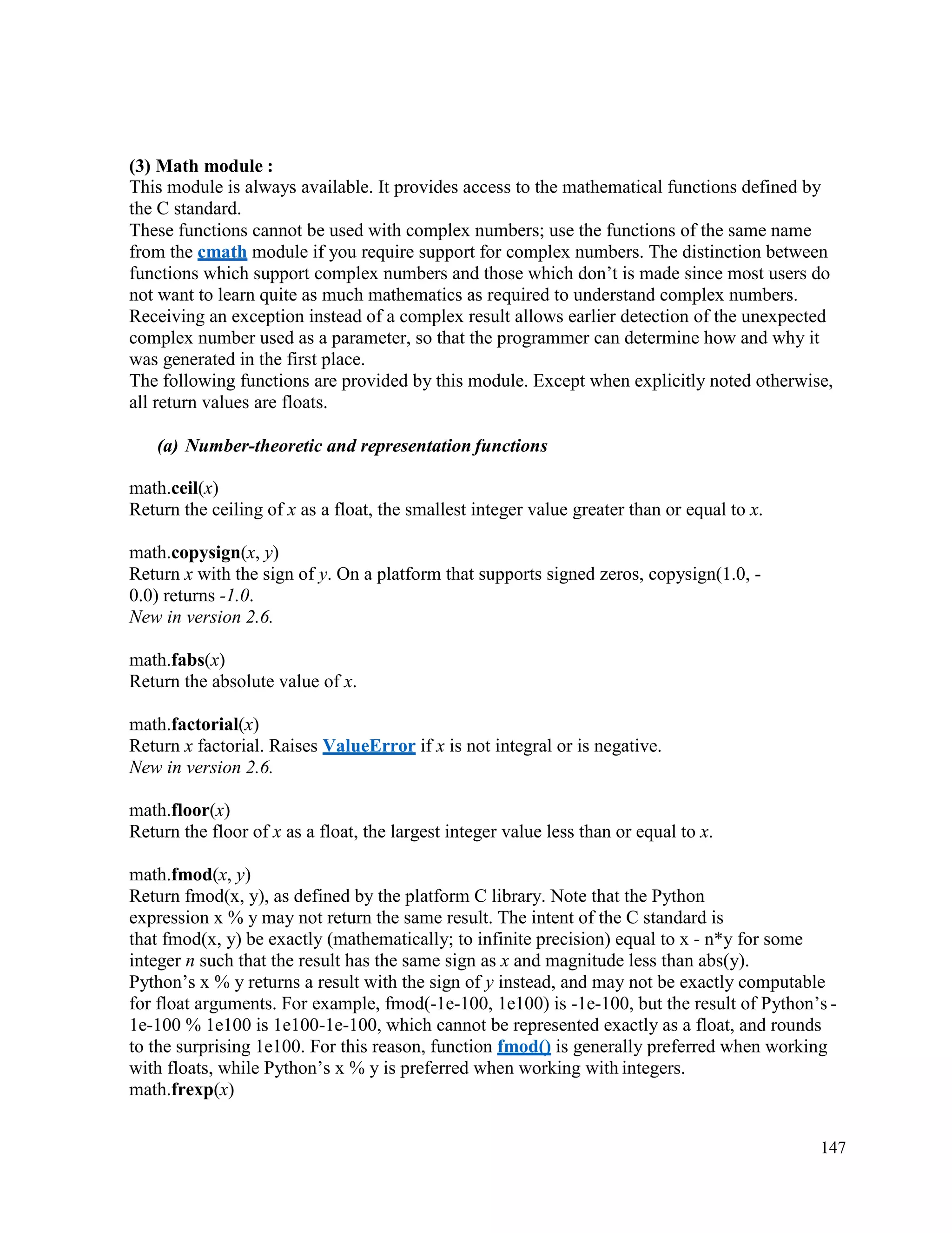 147
(3) Math module :
This module is always available. It provides access to the mathematical functions defined by
the C standard.
These functions cannot be used with complex numbers; use the functions of the same name
from the cmath module if you require support for complex numbers. The distinction between
functions which support complex numbers and those which don’t is made since most users do
not want to learn quite as much mathematics as required to understand complex numbers.
Receiving an exception instead of a complex result allows earlier detection of the unexpected
complex number used as a parameter, so that the programmer can determine how and why it
was generated in the first place.
The following functions are provided by this module. Except when explicitly noted otherwise,
all return values are floats.
(a) Number-theoretic and representation functions
math.ceil(x)
Return the ceiling of x as a float, the smallest integer value greater than or equal to x.
math.copysign(x, y)
Return x with the sign of y. On a platform that supports signed zeros, copysign(1.0, -
0.0) returns -1.0.
New in version 2.6.
math.fabs(x)
Return the absolute value of x.
math.factorial(x)
Return x factorial. Raises ValueError if x is not integral or is negative.
New in version 2.6.
math.floor(x)
Return the floor of x as a float, the largest integer value less than or equal to x.
math.fmod(x, y)
Return fmod(x, y), as defined by the platform C library. Note that the Python
expression x % y may not return the same result. The intent of the C standard is
that fmod(x, y) be exactly (mathematically; to infinite precision) equal to x - n*y for some
integer n such that the result has the same sign as x and magnitude less than abs(y).
Python’s x % y returns a result with the sign of y instead, and may not be exactly computable
for float arguments. For example, fmod(-1e-100, 1e100) is -1e-100, but the result of Python’s -
1e-100 % 1e100 is 1e100-1e-100, which cannot be represented exactly as a float, and rounds
to the surprising 1e100. For this reason, function fmod() is generally preferred when working
with floats, while Python’s x % y is preferred when working with integers.
math.frexp(x)
 