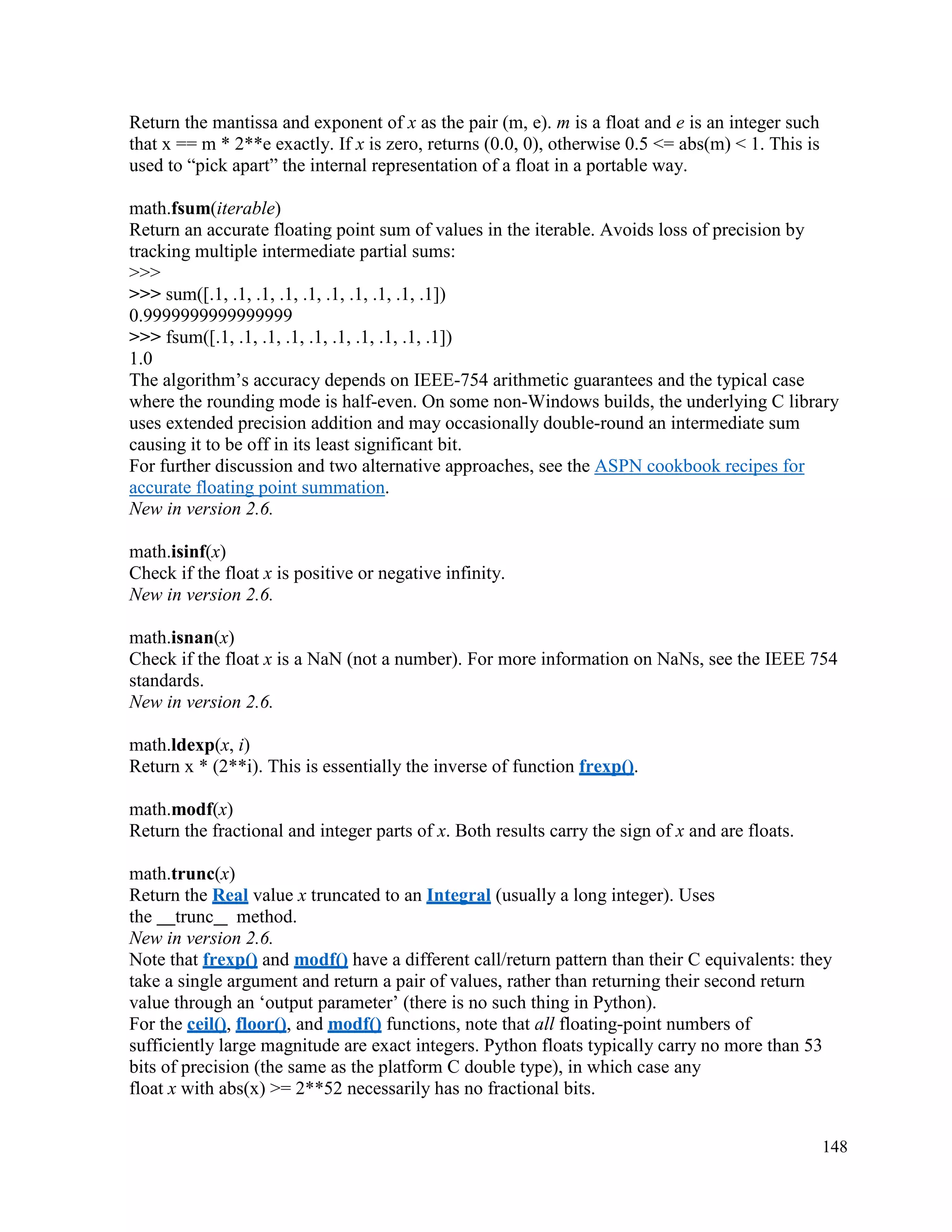 148
Return the mantissa and exponent of x as the pair (m, e). m is a float and e is an integer such
that x == m * 2**e exactly. If x is zero, returns (0.0, 0), otherwise 0.5 <= abs(m) < 1. This is
used to “pick apart” the internal representation of a float in a portable way.
math.fsum(iterable)
Return an accurate floating point sum of values in the iterable. Avoids loss of precision by
tracking multiple intermediate partial sums:
>>>
>>> sum([.1, .1, .1, .1, .1, .1, .1, .1, .1, .1])
0.9999999999999999
>>> fsum([.1, .1, .1, .1, .1, .1, .1, .1, .1, .1])
1.0
The algorithm’s accuracy depends on IEEE-754 arithmetic guarantees and the typical case
where the rounding mode is half-even. On some non-Windows builds, the underlying C library
uses extended precision addition and may occasionally double-round an intermediate sum
causing it to be off in its least significant bit.
For further discussion and two alternative approaches, see the ASPN cookbook recipes for
accurate floating point summation.
New in version 2.6.
math.isinf(x)
Check if the float x is positive or negative infinity.
New in version 2.6.
math.isnan(x)
Check if the float x is a NaN (not a number). For more information on NaNs, see the IEEE 754
standards.
New in version 2.6.
math.ldexp(x, i)
Return x * (2**i). This is essentially the inverse of function frexp().
math.modf(x)
Return the fractional and integer parts of x. Both results carry the sign of x and are floats.
math.trunc(x)
Return the Real value x truncated to an Integral (usually a long integer). Uses
the trunc method.
New in version 2.6.
Note that frexp() and modf() have a different call/return pattern than their C equivalents: they
take a single argument and return a pair of values, rather than returning their second return
value through an ‘output parameter’ (there is no such thing in Python).
For the ceil(), floor(), and modf() functions, note that all floating-point numbers of
sufficiently large magnitude are exact integers. Python floats typically carry no more than 53
bits of precision (the same as the platform C double type), in which case any
float x with abs(x) >= 2**52 necessarily has no fractional bits.
 
