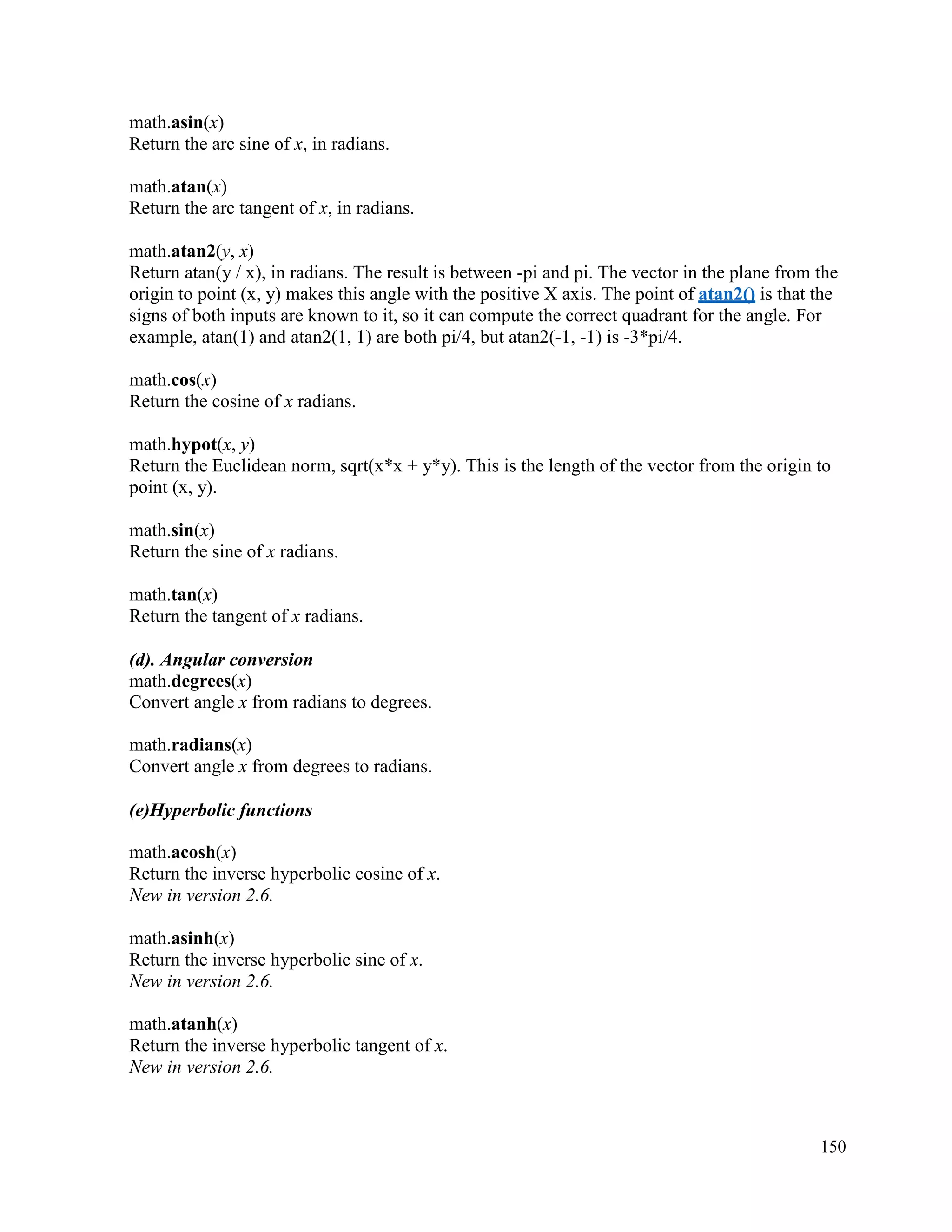 150
math.asin(x)
Return the arc sine of x, in radians.
math.atan(x)
Return the arc tangent of x, in radians.
math.atan2(y, x)
Return atan(y / x), in radians. The result is between -pi and pi. The vector in the plane from the
origin to point (x, y) makes this angle with the positive X axis. The point of atan2() is that the
signs of both inputs are known to it, so it can compute the correct quadrant for the angle. For
example, atan(1) and atan2(1, 1) are both pi/4, but atan2(-1, -1) is -3*pi/4.
math.cos(x)
Return the cosine of x radians.
math.hypot(x, y)
Return the Euclidean norm, sqrt(x*x + y*y). This is the length of the vector from the origin to
point (x, y).
math.sin(x)
Return the sine of x radians.
math.tan(x)
Return the tangent of x radians.
(d). Angular conversion
math.degrees(x)
Convert angle x from radians to degrees.
math.radians(x)
Convert angle x from degrees to radians.
(e)Hyperbolic functions
math.acosh(x)
Return the inverse hyperbolic cosine of x.
New in version 2.6.
math.asinh(x)
Return the inverse hyperbolic sine of x.
New in version 2.6.
math.atanh(x)
Return the inverse hyperbolic tangent of x.
New in version 2.6.
 