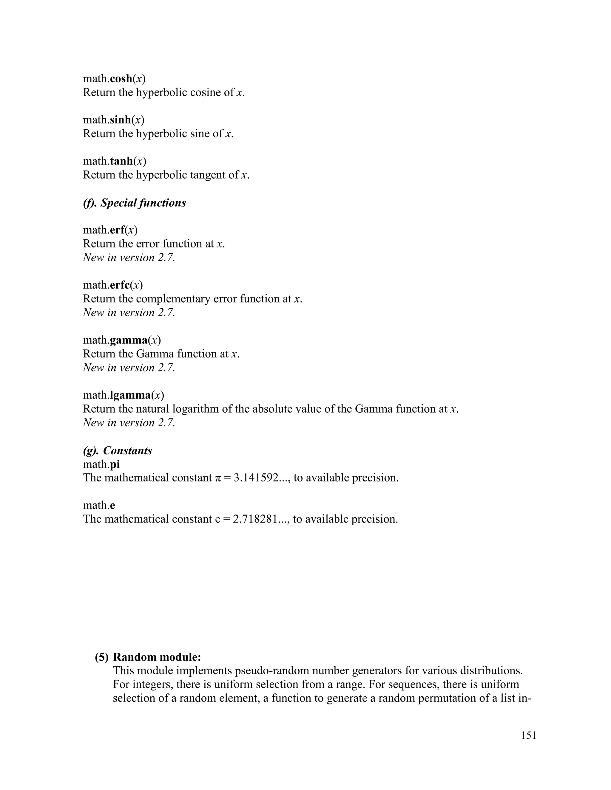 151
math.cosh(x)
Return the hyperbolic cosine of x.
math.sinh(x)
Return the hyperbolic sine of x.
math.tanh(x)
Return the hyperbolic tangent of x.
(f). Special functions
math.erf(x)
Return the error function at x.
New in version 2.7.
math.erfc(x)
Return the complementary error function at x.
New in version 2.7.
math.gamma(x)
Return the Gamma function at x.
New in version 2.7.
math.lgamma(x)
Return the natural logarithm of the absolute value of the Gamma function at x.
New in version 2.7.
(g). Constants
math.pi
The mathematical constant π = 3.141592..., to available precision.
math.e
The mathematical constant e = 2.718281..., to available precision.
(5) Random module:
This module implements pseudo-random number generators for various distributions.
For integers, there is uniform selection from a range. For sequences, there is uniform
selection of a random element, a function to generate a random permutation of a list in-
 