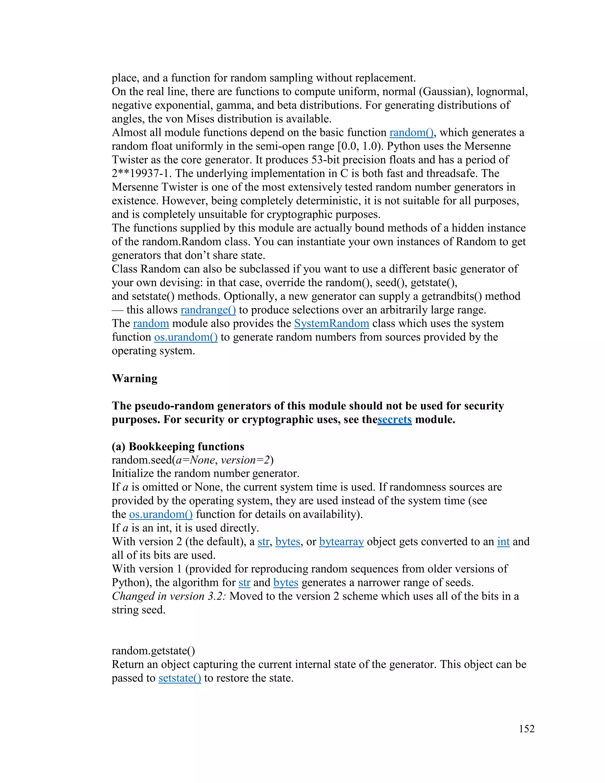 152
place, and a function for random sampling without replacement.
On the real line, there are functions to compute uniform, normal (Gaussian), lognormal,
negative exponential, gamma, and beta distributions. For generating distributions of
angles, the von Mises distribution is available.
Almost all module functions depend on the basic function random(), which generates a
random float uniformly in the semi-open range [0.0, 1.0). Python uses the Mersenne
Twister as the core generator. It produces 53-bit precision floats and has a period of
2**19937-1. The underlying implementation in C is both fast and threadsafe. The
Mersenne Twister is one of the most extensively tested random number generators in
existence. However, being completely deterministic, it is not suitable for all purposes,
and is completely unsuitable for cryptographic purposes.
The functions supplied by this module are actually bound methods of a hidden instance
of the random.Random class. You can instantiate your own instances of Random to get
generators that don’t share state.
Class Random can also be subclassed if you want to use a different basic generator of
your own devising: in that case, override the random(), seed(), getstate(),
and setstate() methods. Optionally, a new generator can supply a getrandbits() method
— this allows randrange() to produce selections over an arbitrarily large range.
The random module also provides the SystemRandom class which uses the system
function os.urandom() to generate random numbers from sources provided by the
operating system.
Warning
The pseudo-random generators of this module should not be used for security
purposes. For security or cryptographic uses, see thesecrets module.
(a) Bookkeeping functions
random.seed(a=None, version=2)
Initialize the random number generator.
If a is omitted or None, the current system time is used. If randomness sources are
provided by the operating system, they are used instead of the system time (see
the os.urandom() function for details on availability).
If a is an int, it is used directly.
With version 2 (the default), a str, bytes, or bytearray object gets converted to an int and
all of its bits are used.
With version 1 (provided for reproducing random sequences from older versions of
Python), the algorithm for str and bytes generates a narrower range of seeds.
Changed in version 3.2: Moved to the version 2 scheme which uses all of the bits in a
string seed.
random.getstate()
Return an object capturing the current internal state of the generator. This object can be
passed to setstate() to restore the state.
 