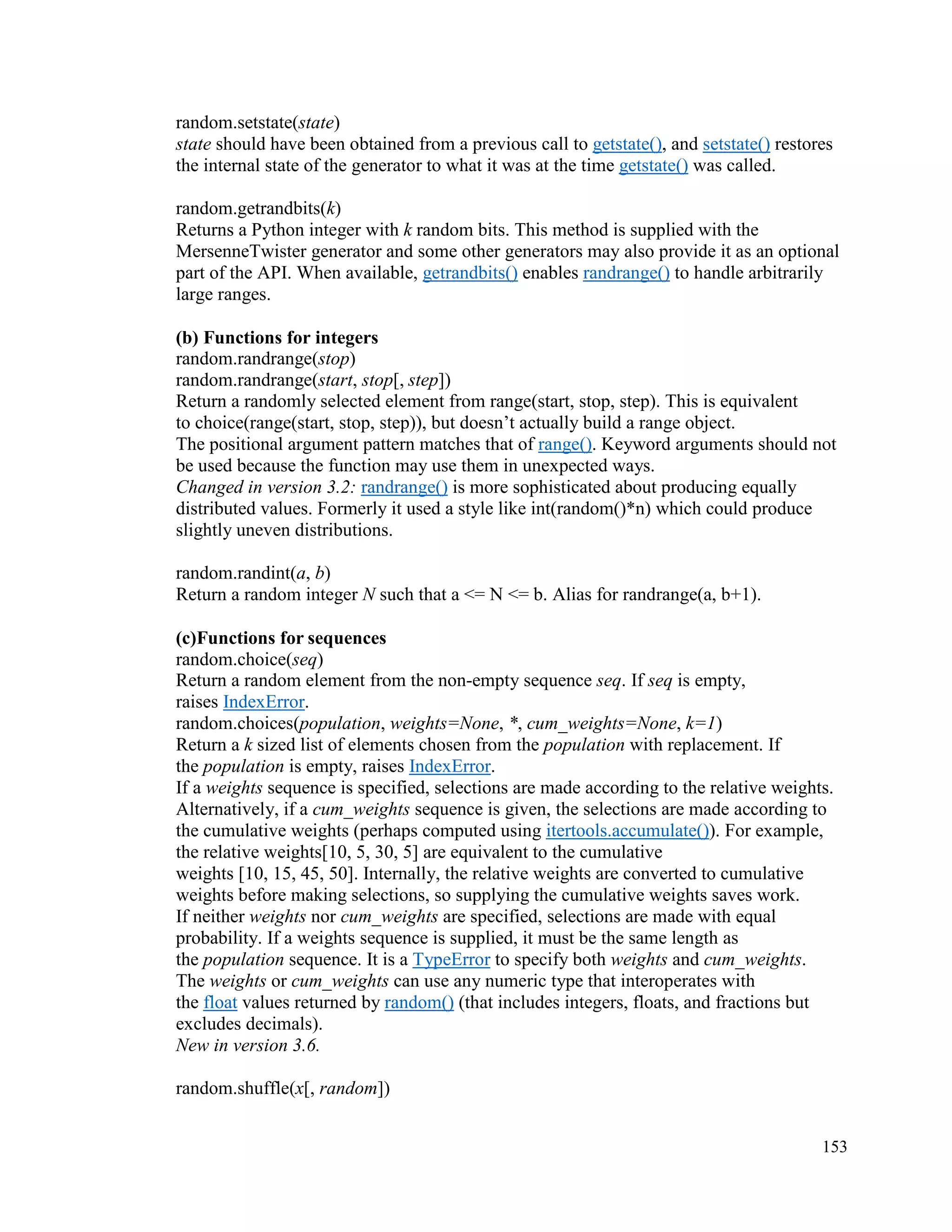 153
random.setstate(state)
state should have been obtained from a previous call to getstate(), and setstate() restores
the internal state of the generator to what it was at the time getstate() was called.
random.getrandbits(k)
Returns a Python integer with k random bits. This method is supplied with the
MersenneTwister generator and some other generators may also provide it as an optional
part of the API. When available, getrandbits() enables randrange() to handle arbitrarily
large ranges.
(b) Functions for integers
random.randrange(stop)
random.randrange(start, stop[, step])
Return a randomly selected element from range(start, stop, step). This is equivalent
to choice(range(start, stop, step)), but doesn’t actually build a range object.
The positional argument pattern matches that of range(). Keyword arguments should not
be used because the function may use them in unexpected ways.
Changed in version 3.2: randrange() is more sophisticated about producing equally
distributed values. Formerly it used a style like int(random()*n) which could produce
slightly uneven distributions.
random.randint(a, b)
Return a random integer N such that a <= N <= b. Alias for randrange(a, b+1).
(c)Functions for sequences
random.choice(seq)
Return a random element from the non-empty sequence seq. If seq is empty,
raises IndexError.
random.choices(population, weights=None, *, cum_weights=None, k=1)
Return a k sized list of elements chosen from the population with replacement. If
the population is empty, raises IndexError.
If a weights sequence is specified, selections are made according to the relative weights.
Alternatively, if a cum_weights sequence is given, the selections are made according to
the cumulative weights (perhaps computed using itertools.accumulate()). For example,
the relative weights[10, 5, 30, 5] are equivalent to the cumulative
weights [10, 15, 45, 50]. Internally, the relative weights are converted to cumulative
weights before making selections, so supplying the cumulative weights saves work.
If neither weights nor cum_weights are specified, selections are made with equal
probability. If a weights sequence is supplied, it must be the same length as
the population sequence. It is a TypeError to specify both weights and cum_weights.
The weights or cum_weights can use any numeric type that interoperates with
the float values returned by random() (that includes integers, floats, and fractions but
excludes decimals).
New in version 3.6.
random.shuffle(x[, random])
 