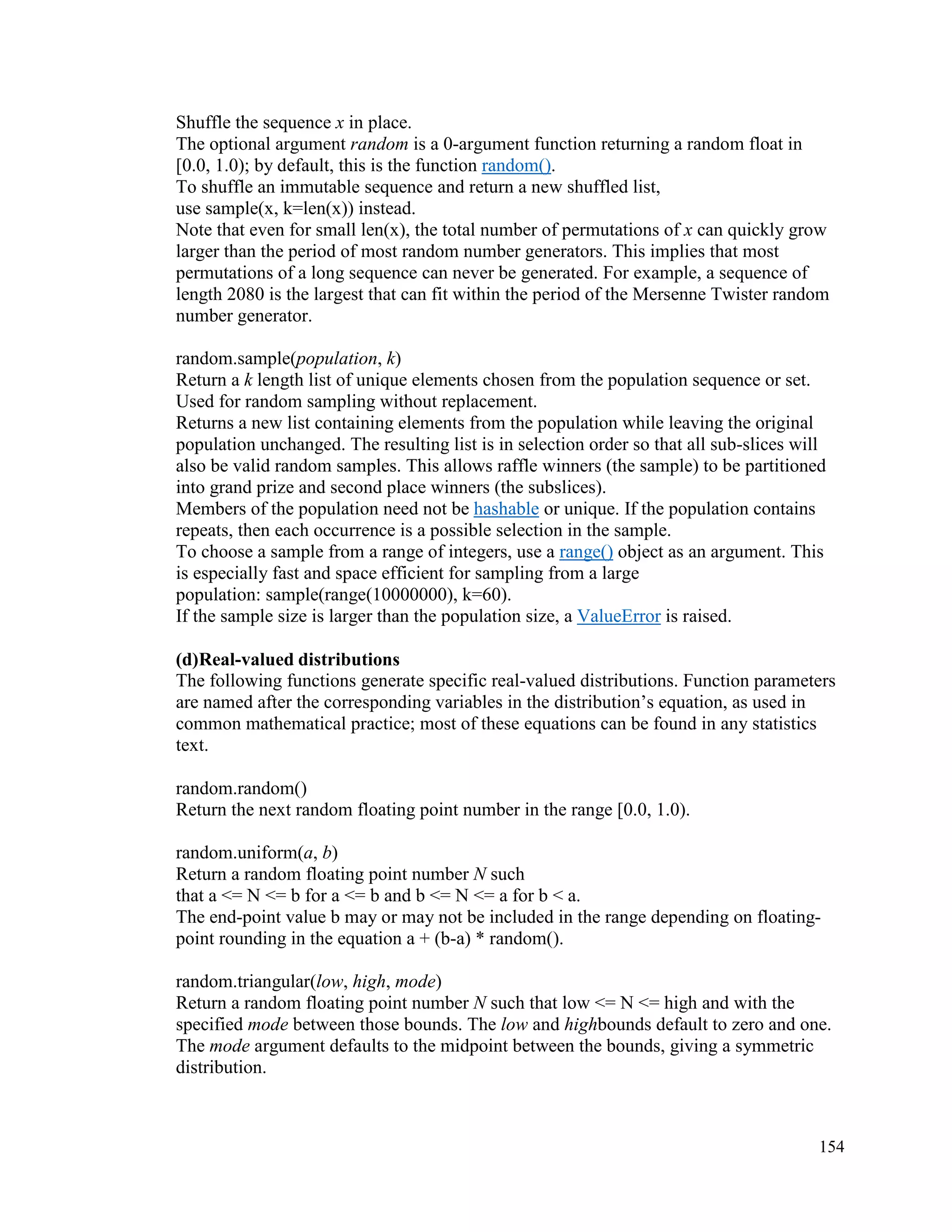 154
Shuffle the sequence x in place.
The optional argument random is a 0-argument function returning a random float in
[0.0, 1.0); by default, this is the function random().
To shuffle an immutable sequence and return a new shuffled list,
use sample(x, k=len(x)) instead.
Note that even for small len(x), the total number of permutations of x can quickly grow
larger than the period of most random number generators. This implies that most
permutations of a long sequence can never be generated. For example, a sequence of
length 2080 is the largest that can fit within the period of the Mersenne Twister random
number generator.
random.sample(population, k)
Return a k length list of unique elements chosen from the population sequence or set.
Used for random sampling without replacement.
Returns a new list containing elements from the population while leaving the original
population unchanged. The resulting list is in selection order so that all sub-slices will
also be valid random samples. This allows raffle winners (the sample) to be partitioned
into grand prize and second place winners (the subslices).
Members of the population need not be hashable or unique. If the population contains
repeats, then each occurrence is a possible selection in the sample.
To choose a sample from a range of integers, use a range() object as an argument. This
is especially fast and space efficient for sampling from a large
population: sample(range(10000000), k=60).
If the sample size is larger than the population size, a ValueError is raised.
(d)Real-valued distributions
The following functions generate specific real-valued distributions. Function parameters
are named after the corresponding variables in the distribution’s equation, as used in
common mathematical practice; most of these equations can be found in any statistics
text.
random.random()
Return the next random floating point number in the range [0.0, 1.0).
random.uniform(a, b)
Return a random floating point number N such
that a <= N <= b for a <= b and b <= N <= a for b < a.
The end-point value b may or may not be included in the range depending on floating-
point rounding in the equation a + (b-a) * random().
random.triangular(low, high, mode)
Return a random floating point number N such that low <= N <= high and with the
specified mode between those bounds. The low and highbounds default to zero and one.
The mode argument defaults to the midpoint between the bounds, giving a symmetric
distribution.
 