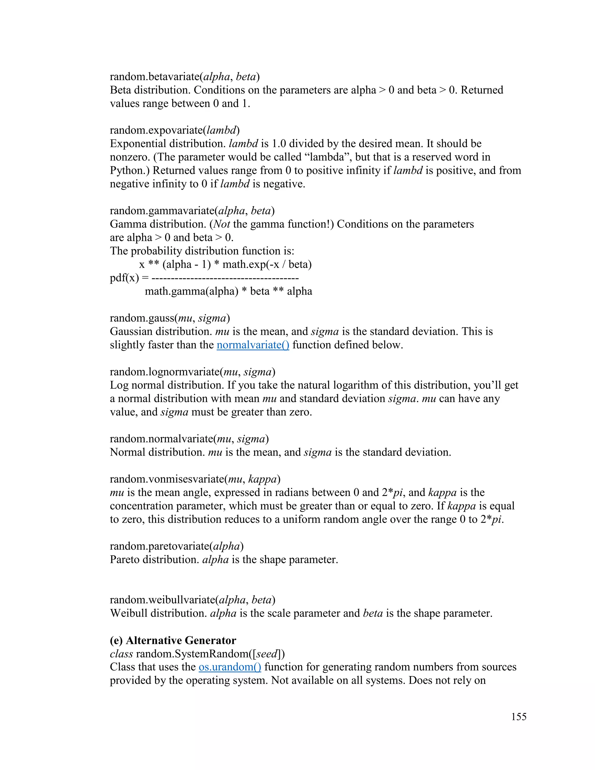 155
random.betavariate(alpha, beta)
Beta distribution. Conditions on the parameters are alpha > 0 and beta > 0. Returned
values range between 0 and 1.
random.expovariate(lambd)
Exponential distribution. lambd is 1.0 divided by the desired mean. It should be
nonzero. (The parameter would be called “lambda”, but that is a reserved word in
Python.) Returned values range from 0 to positive infinity if lambd is positive, and from
negative infinity to 0 if lambd is negative.
random.gammavariate(alpha, beta)
Gamma distribution. (Not the gamma function!) Conditions on the parameters
are alpha > 0 and beta > 0.
The probability distribution function is:
x ** (alpha - 1) * math.exp(-x / beta)
pdf(x) = --------------------------------------
math.gamma(alpha) * beta ** alpha
random.gauss(mu, sigma)
Gaussian distribution. mu is the mean, and sigma is the standard deviation. This is
slightly faster than the normalvariate() function defined below.
random.lognormvariate(mu, sigma)
Log normal distribution. If you take the natural logarithm of this distribution, you’ll get
a normal distribution with mean mu and standard deviation sigma. mu can have any
value, and sigma must be greater than zero.
random.normalvariate(mu, sigma)
Normal distribution. mu is the mean, and sigma is the standard deviation.
random.vonmisesvariate(mu, kappa)
mu is the mean angle, expressed in radians between 0 and 2*pi, and kappa is the
concentration parameter, which must be greater than or equal to zero. If kappa is equal
to zero, this distribution reduces to a uniform random angle over the range 0 to 2*pi.
random.paretovariate(alpha)
Pareto distribution. alpha is the shape parameter.
random.weibullvariate(alpha, beta)
Weibull distribution. alpha is the scale parameter and beta is the shape parameter.
(e) Alternative Generator
class random.SystemRandom([seed])
Class that uses the os.urandom() function for generating random numbers from sources
provided by the operating system. Not available on all systems. Does not rely on
 