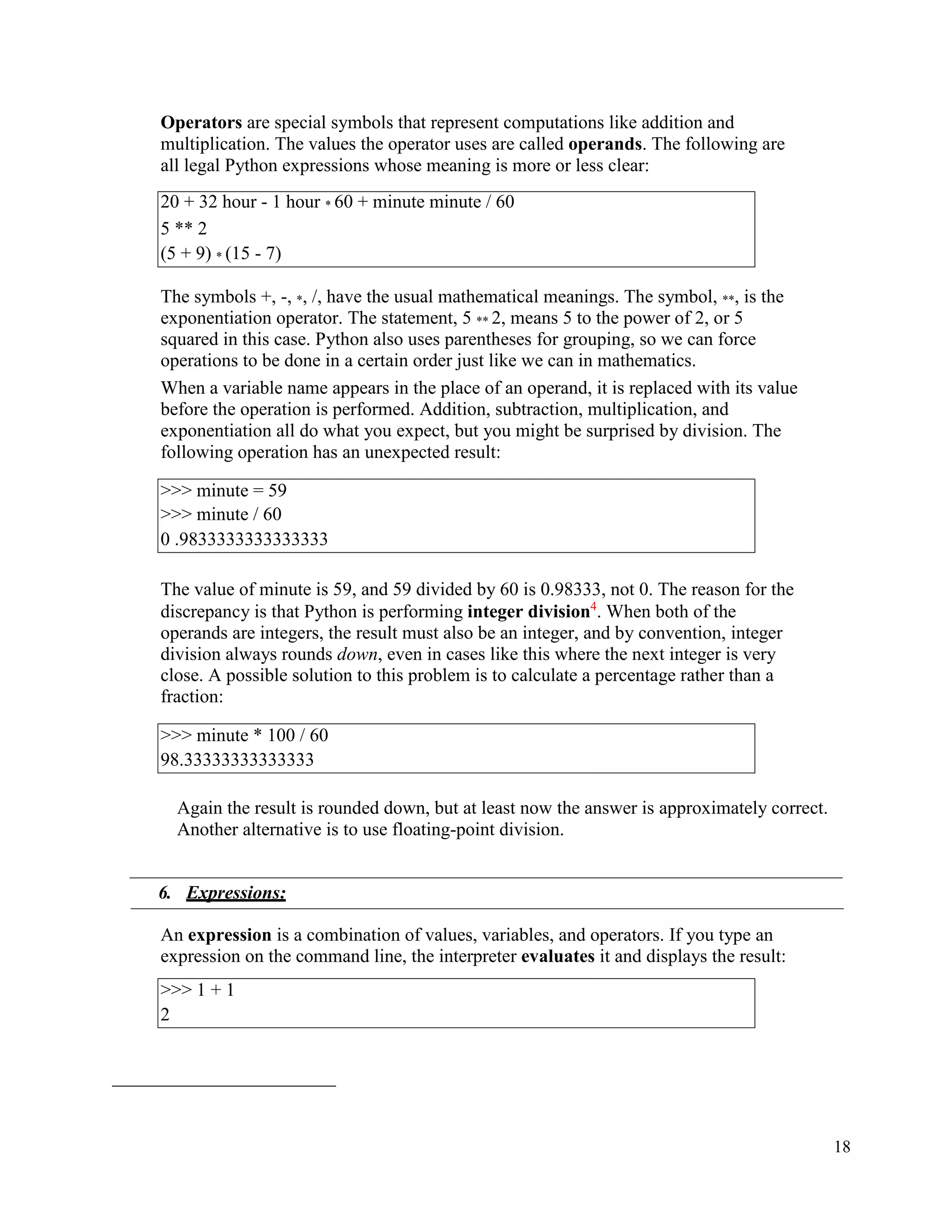 18
Operators are special symbols that represent computations like addition and
multiplication. The values the operator uses are called operands. The following are
all legal Python expressions whose meaning is more or less clear:
The symbols +, -, *, /, have the usual mathematical meanings. The symbol, **, is the
exponentiation operator. The statement, 5 ** 2, means 5 to the power of 2, or 5
squared in this case. Python also uses parentheses for grouping, so we can force
operations to be done in a certain order just like we can in mathematics.
When a variable name appears in the place of an operand, it is replaced with its value
before the operation is performed. Addition, subtraction, multiplication, and
exponentiation all do what you expect, but you might be surprised by division. The
following operation has an unexpected result:
The value of minute is 59, and 59 divided by 60 is 0.98333, not 0. The reason for the
discrepancy is that Python is performing integer division4
. When both of the
operands are integers, the result must also be an integer, and by convention, integer
division always rounds down, even in cases like this where the next integer is very
close. A possible solution to this problem is to calculate a percentage rather than a
fraction:
Again the result is rounded down, but at least now the answer is approximately correct.
Another alternative is to use floating-point division.
6. Expressions:
An expression is a combination of values, variables, and operators. If you type an
expression on the command line, the interpreter evaluates it and displays the result:
20 + 32 hour - 1 hour * 60 + minute minute / 60
5 ** 2
(5 + 9) * (15 - 7)
>>> minute = 59
>>> minute / 60
0 .9833333333333333
>>> minute * 100 / 60
98.33333333333333
>>> 1 + 1
2
 