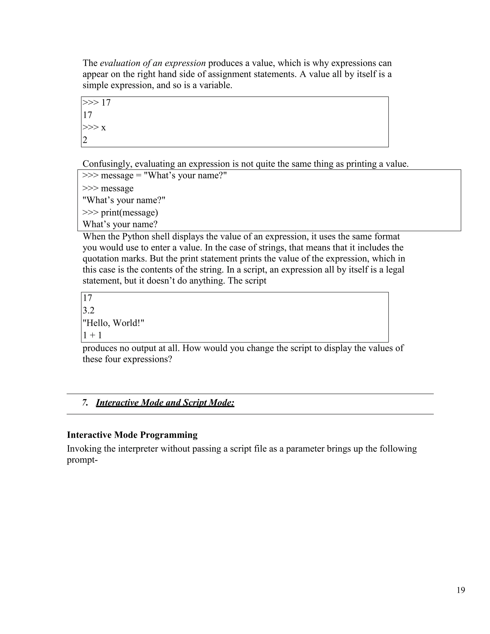 19
The evaluation of an expression produces a value, which is why expressions can
appear on the right hand side of assignment statements. A value all by itself is a
simple expression, and so is a variable.
Confusingly, evaluating an expression is not quite the same thing as printing a value.
>>> message = "What’s your name?"
>>> message
"What’s your name?"
>>> print(message)
What’s your name?
When the Python shell displays the value of an expression, it uses the same format
you would use to enter a value. In the case of strings, that means that it includes the
quotation marks. But the print statement prints the value of the expression, which in
this case is the contents of the string. In a script, an expression all by itself is a legal
statement, but it doesn’t do anything. The script
17
3.2
"Hello, World!"
1 + 1
produces no output at all. How would you change the script to display the values of
these four expressions?
7. Interactive Mode and Script Mode:
Interactive Mode Programming
Invoking the interpreter without passing a script file as a parameter brings up the following
prompt-
>>> 17
17
>>> x
2
 