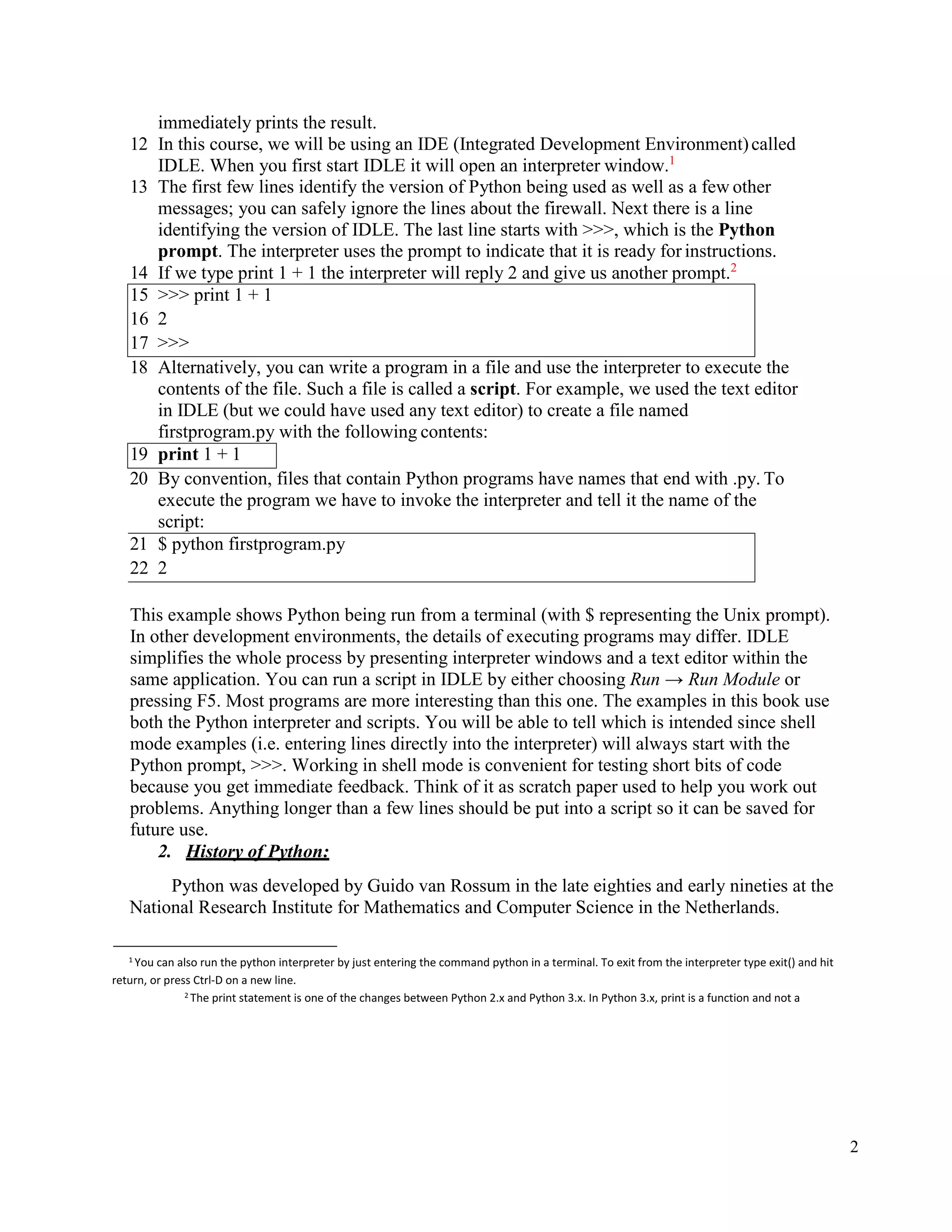 2
immediately prints the result.
12 In this course, we will be using an IDE (Integrated Development Environment)called
IDLE. When you first start IDLE it will open an interpreter window.1
13 The first few lines identify the version of Python being used as well as a few other
messages; you can safely ignore the lines about the firewall. Next there is a line
identifying the version of IDLE. The last line starts with >>>, which is the Python
prompt. The interpreter uses the prompt to indicate that it is ready for instructions.
14 If we type print 1 + 1 the interpreter will reply 2 and give us another prompt.2
15 >>> print 1 + 1
16 2
17 >>>
18 Alternatively, you can write a program in a file and use the interpreter to execute the
contents of the file. Such a file is called a script. For example, we used the text editor
in IDLE (but we could have used any text editor) to create a file named
firstprogram.py with the following contents:
19 print 1 + 1
20 By convention, files that contain Python programs have names that end with .py. To
execute the program we have to invoke the interpreter and tell it the name of the
script:
21 $ python firstprogram.py
22 2
This example shows Python being run from a terminal (with $ representing the Unix prompt).
In other development environments, the details of executing programs may differ. IDLE
simplifies the whole process by presenting interpreter windows and a text editor within the
same application. You can run a script in IDLE by either choosing Run → Run Module or
pressing F5. Most programs are more interesting than this one. The examples in this book use
both the Python interpreter and scripts. You will be able to tell which is intended since shell
mode examples (i.e. entering lines directly into the interpreter) will always start with the
Python prompt, >>>. Working in shell mode is convenient for testing short bits of code
because you get immediate feedback. Think of it as scratch paper used to help you work out
problems. Anything longer than a few lines should be put into a script so it can be saved for
future use.
2. History of Python:
Python was developed by Guido van Rossum in the late eighties and early nineties at the
National Research Institute for Mathematics and Computer Science in the Netherlands.
1 You can also run the python interpreter by just entering the command python in a terminal. To exit from the interpreter type exit() and hit
return, or press Ctrl-D on a new line.
2 The print statement is one of the changes between Python 2.x and Python 3.x. In Python 3.x, print is a function and not a
 