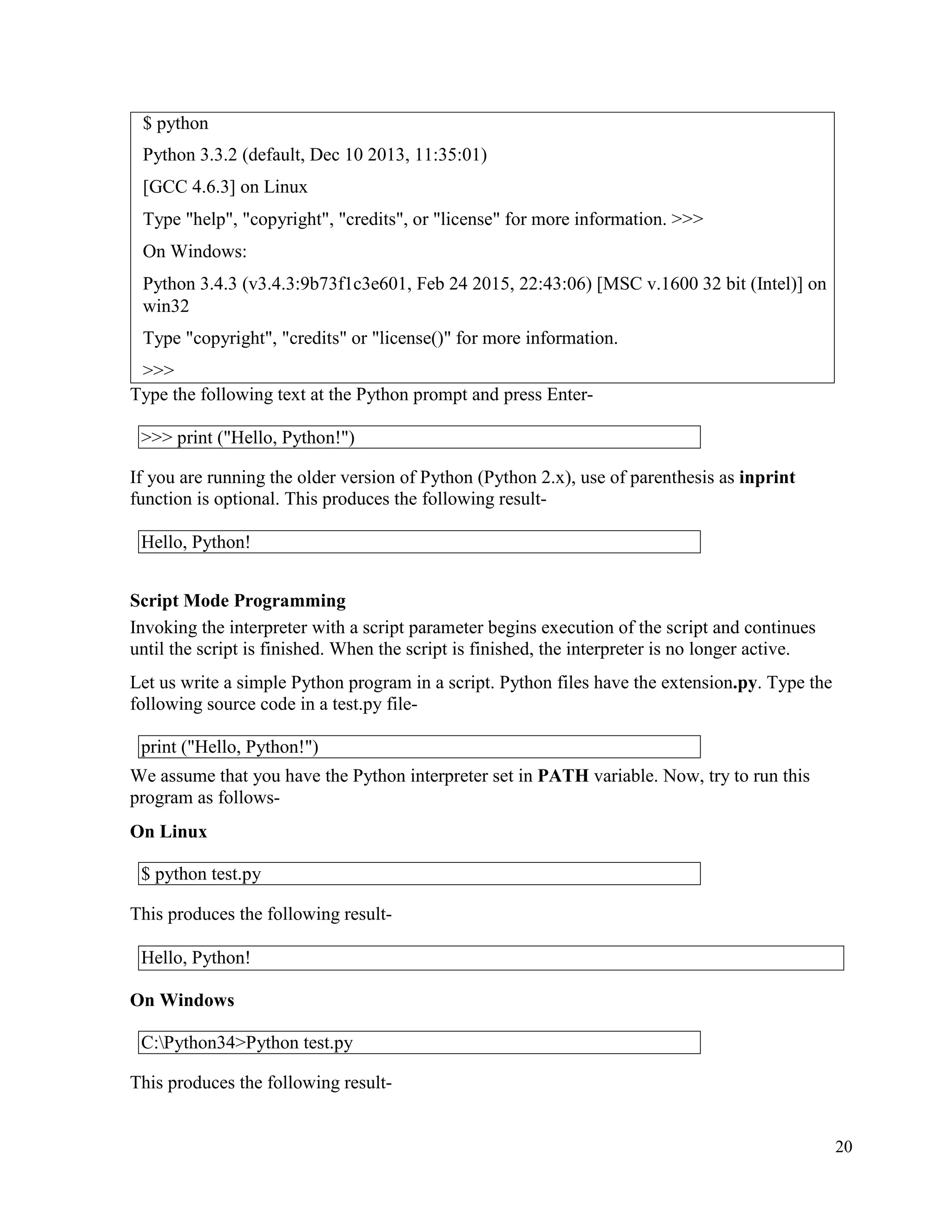 20
$ python
Python 3.3.2 (default, Dec 10 2013, 11:35:01)
[GCC 4.6.3] on Linux
Type "help", "copyright", "credits", or "license" for more information. >>>
On Windows:
Python 3.4.3 (v3.4.3:9b73f1c3e601, Feb 24 2015, 22:43:06) [MSC v.1600 32 bit (Intel)] on
win32
Type "copyright", "credits" or "license()" for more information.
>>>
Type the following text at the Python prompt and press Enter-
If you are running the older version of Python (Python 2.x), use of parenthesis as inprint
function is optional. This produces the following result-
Script Mode Programming
Invoking the interpreter with a script parameter begins execution of the script and continues
until the script is finished. When the script is finished, the interpreter is no longer active.
Let us write a simple Python program in a script. Python files have the extension.py. Type the
following source code in a test.py file-
We assume that you have the Python interpreter set in PATH variable. Now, try to run this
program as follows-
On Linux
This produces the following result-
On Windows
This produces the following result-
>>> print ("Hello, Python!")
Hello, Python!
print ("Hello, Python!")
$ python test.py
Hello, Python!
C:Python34>Python test.py
 