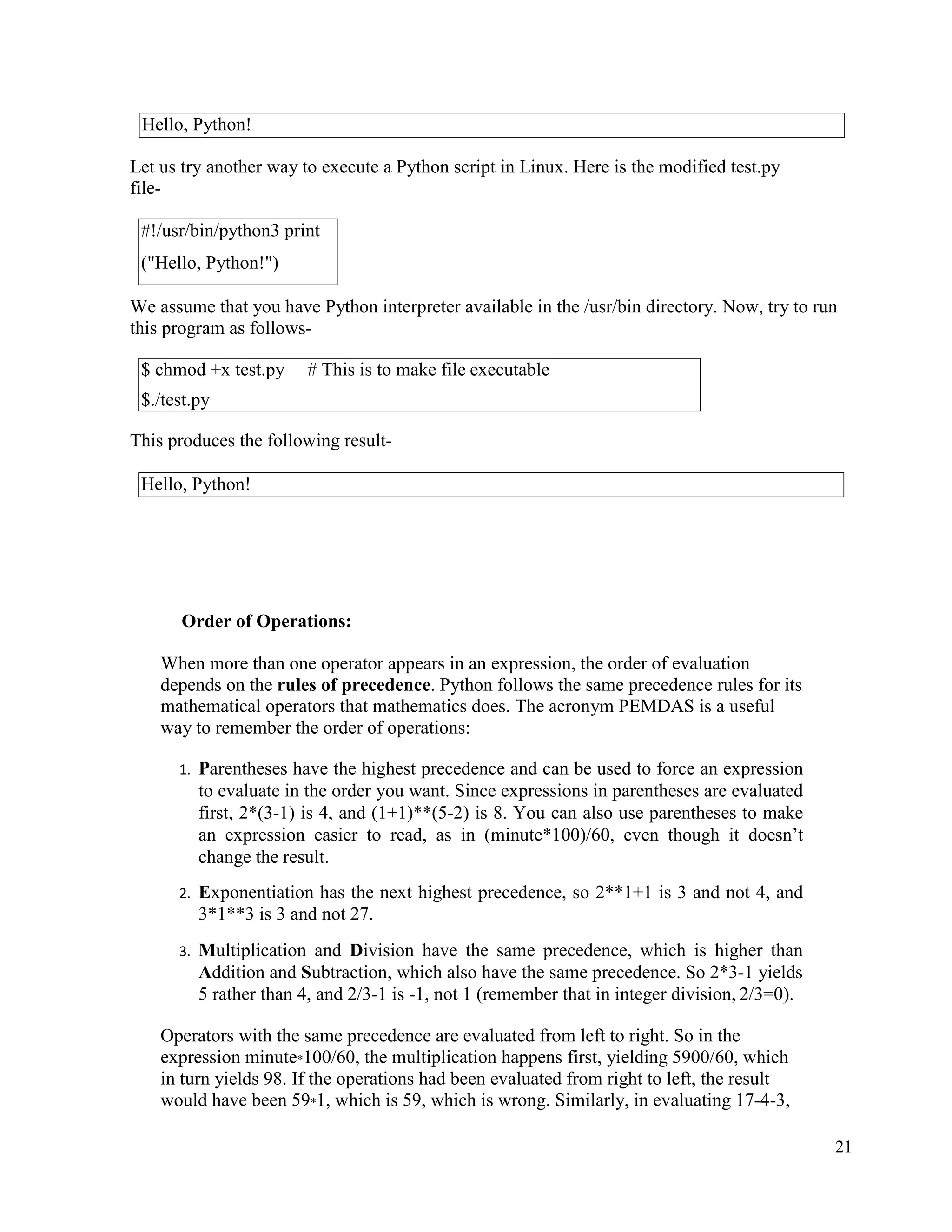21
Let us try another way to execute a Python script in Linux. Here is the modified test.py
file-
We assume that you have Python interpreter available in the /usr/bin directory. Now, try to run
this program as follows-
This produces the following result-
Order of Operations:
When more than one operator appears in an expression, the order of evaluation
depends on the rules of precedence. Python follows the same precedence rules for its
mathematical operators that mathematics does. The acronym PEMDAS is a useful
way to remember the order of operations:
1. Parentheses have the highest precedence and can be used to force an expression
to evaluate in the order you want. Since expressions in parentheses are evaluated
first, 2*(3-1) is 4, and (1+1)**(5-2) is 8. You can also use parentheses to make
an expression easier to read, as in (minute*100)/60, even though it doesn’t
change the result.
2. Exponentiation has the next highest precedence, so 2**1+1 is 3 and not 4, and
3*1**3 is 3 and not 27.
3. Multiplication and Division have the same precedence, which is higher than
Addition and Subtraction, which also have the same precedence. So 2*3-1 yields
5 rather than 4, and 2/3-1 is -1, not 1 (remember that in integer division, 2/3=0).
Operators with the same precedence are evaluated from left to right. So in the
expression minute*100/60, the multiplication happens first, yielding 5900/60, which
in turn yields 98. If the operations had been evaluated from right to left, the result
would have been 59*1, which is 59, which is wrong. Similarly, in evaluating 17-4-3,
Hello, Python!
#!/usr/bin/python3 print
("Hello, Python!")
$ chmod +x test.py # This is to make file executable
$./test.py
Hello, Python!
 
