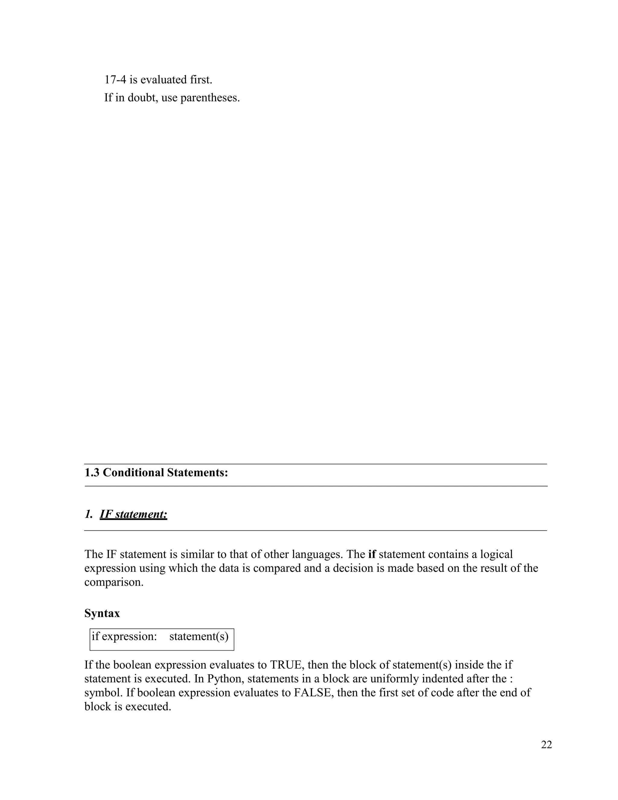 22
17-4 is evaluated first.
If in doubt, use parentheses.
1.3 Conditional Statements:
1. IF statement:
The IF statement is similar to that of other languages. The if statement contains a logical
expression using which the data is compared and a decision is made based on the result of the
comparison.
Syntax
If the boolean expression evaluates to TRUE, then the block of statement(s) inside the if
statement is executed. In Python, statements in a block are uniformly indented after the :
symbol. If boolean expression evaluates to FALSE, then the first set of code after the end of
block is executed.
if expression: statement(s)
 