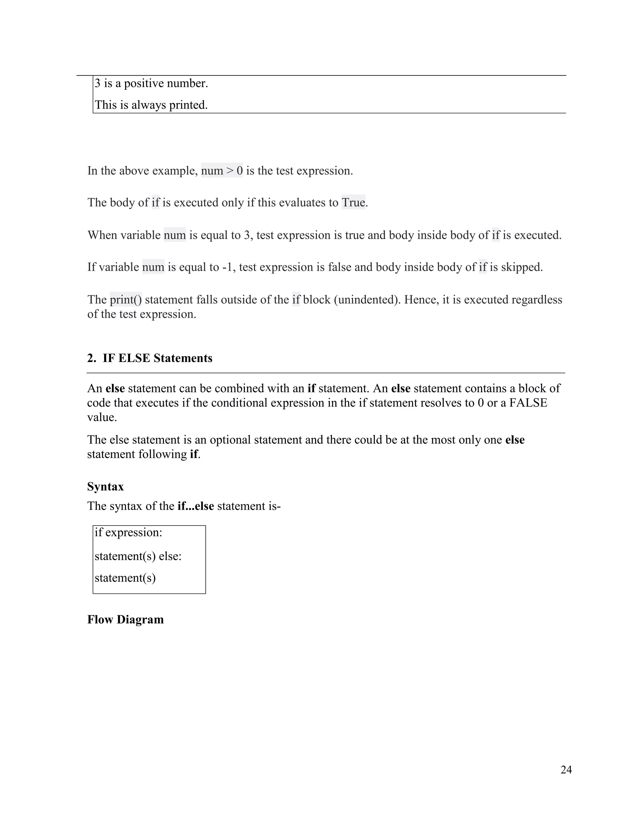 24
3 is a positive number.
This is always printed.
In the above example, num > 0 is the test expression.
The body of if is executed only if this evaluates to True.
When variable num is equal to 3, test expression is true and body inside body of if is executed.
If variable num is equal to -1, test expression is false and body inside body of if is skipped.
The print() statement falls outside of the if block (unindented). Hence, it is executed regardless
of the test expression.
2. IF ELSE Statements
An else statement can be combined with an if statement. An else statement contains a block of
code that executes if the conditional expression in the if statement resolves to 0 or a FALSE
value.
The else statement is an optional statement and there could be at the most only one else
statement following if.
Syntax
The syntax of the if...else statement is-
if expression:
statement(s) else:
statement(s)
Flow Diagram
 