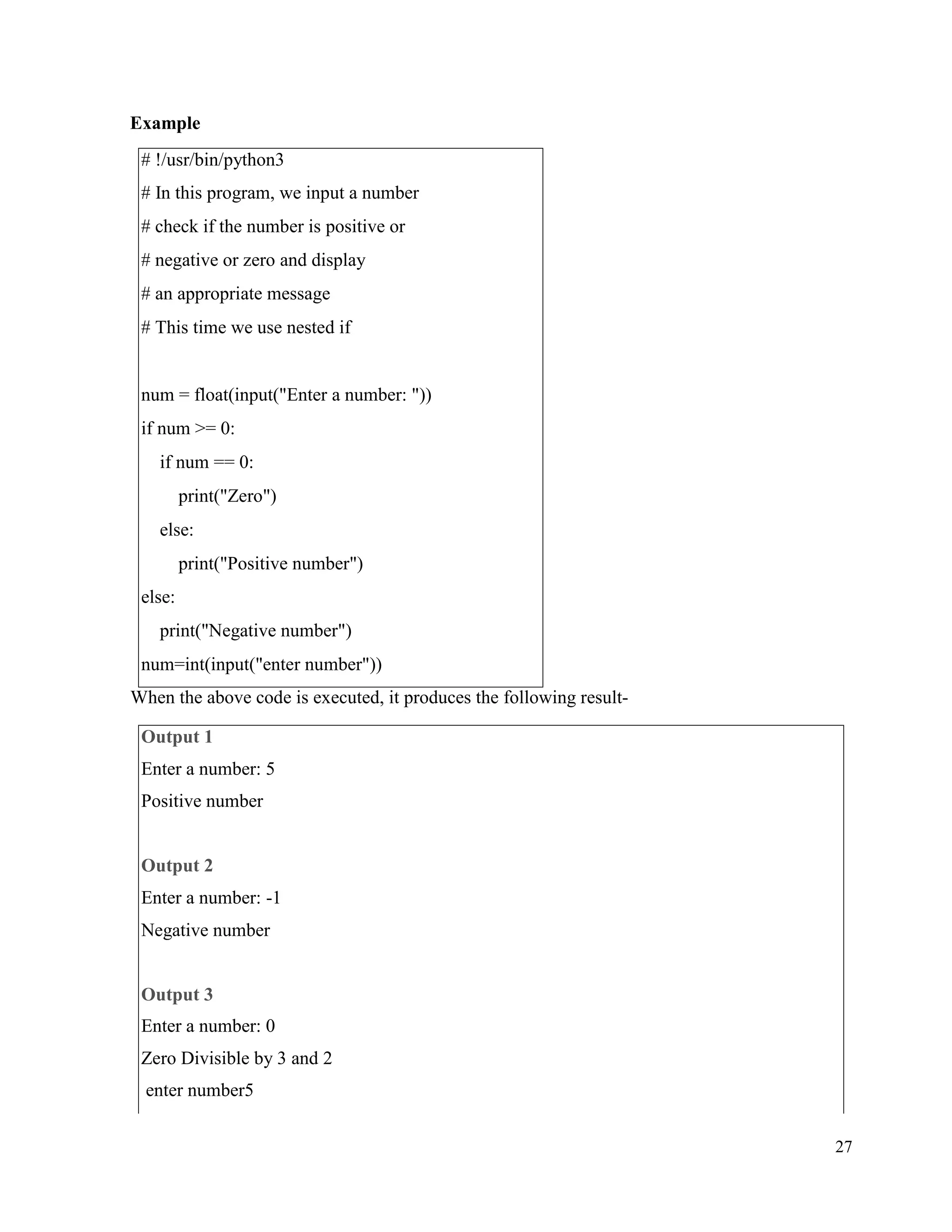 27
Example
When the above code is executed, it produces the following result-
# !/usr/bin/python3
# In this program, we input a number
# check if the number is positive or
# negative or zero and display
# an appropriate message
# This time we use nested if
num = float(input("Enter a number: "))
if num >= 0:
if num == 0:
print("Zero")
else:
print("Positive number")
else:
print("Negative number")
num=int(input("enter number"))
Output 1
Enter a number: 5
Positive number
Output 2
Enter a number: -1
Negative number
Output 3
Enter a number: 0
Zero Divisible by 3 and 2
enter number5
 