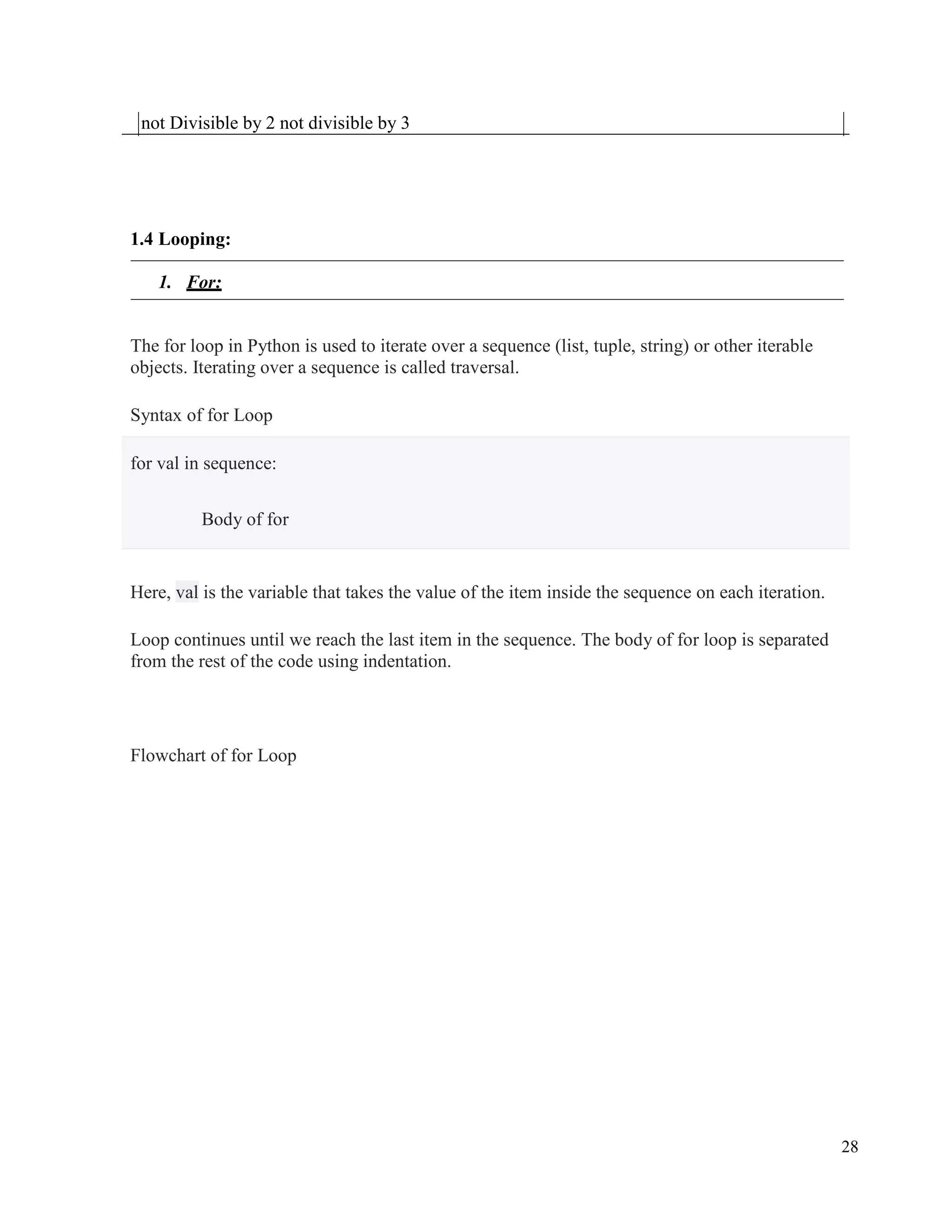 28
not Divisible by 2 not divisible by 3
1.4 Looping:
1. For:
The for loop in Python is used to iterate over a sequence (list, tuple, string) or other iterable
objects. Iterating over a sequence is called traversal.
Syntax of for Loop
for val in sequence:
Body of for
Here, val is the variable that takes the value of the item inside the sequence on each iteration.
Loop continues until we reach the last item in the sequence. The body of for loop is separated
from the rest of the code using indentation.
Flowchart of for Loop
 