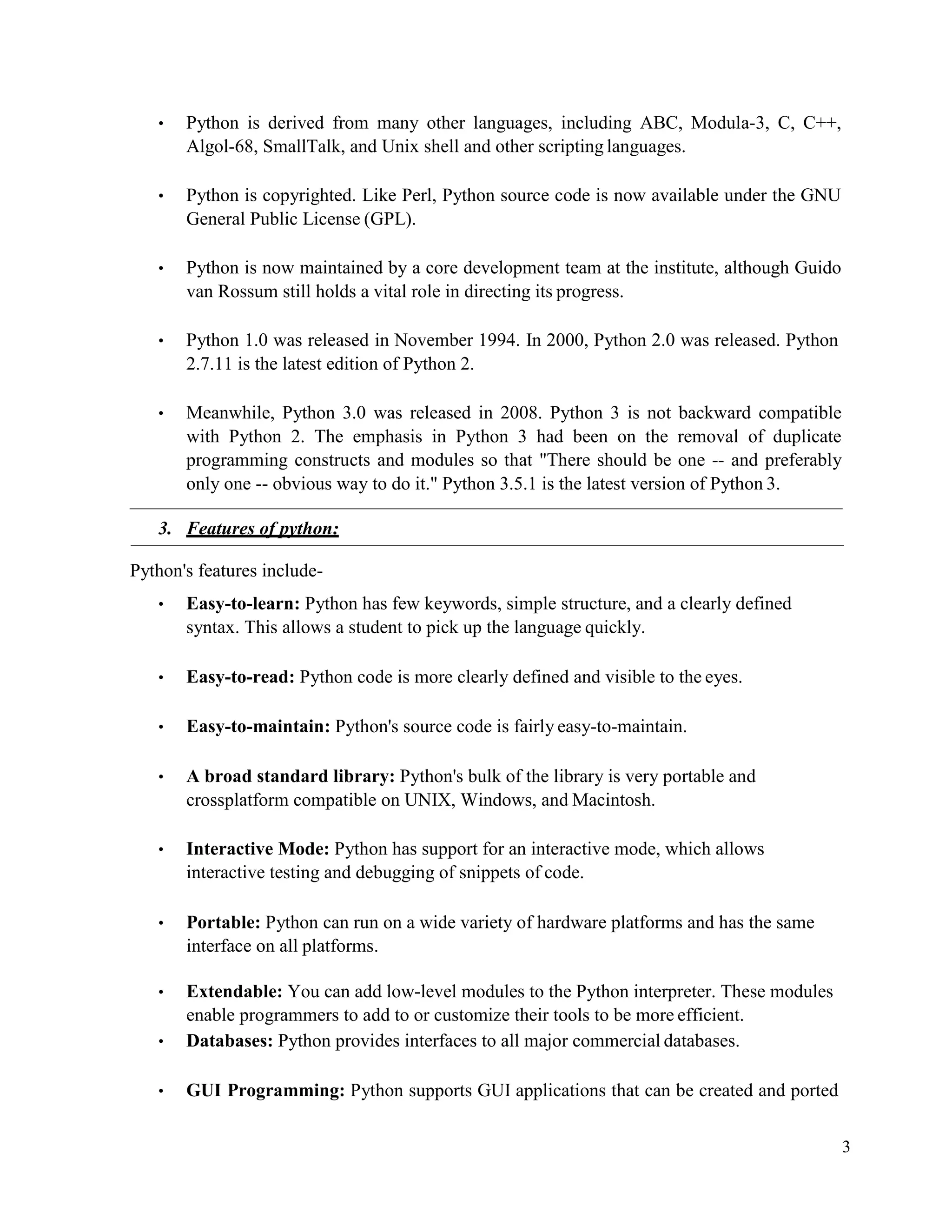 3
• Python is derived from many other languages, including ABC, Modula-3, C, C++,
Algol-68, SmallTalk, and Unix shell and other scripting languages.
• Python is copyrighted. Like Perl, Python source code is now available under the GNU
General Public License (GPL).
• Python is now maintained by a core development team at the institute, although Guido
van Rossum still holds a vital role in directing its progress.
• Python 1.0 was released in November 1994. In 2000, Python 2.0 was released. Python
2.7.11 is the latest edition of Python 2.
• Meanwhile, Python 3.0 was released in 2008. Python 3 is not backward compatible
with Python 2. The emphasis in Python 3 had been on the removal of duplicate
programming constructs and modules so that "There should be one -- and preferably
only one -- obvious way to do it." Python 3.5.1 is the latest version of Python 3.
3. Features of python:
Python's features include-
• Easy-to-learn: Python has few keywords, simple structure, and a clearly defined
syntax. This allows a student to pick up the language quickly.
• Easy-to-read: Python code is more clearly defined and visible to the eyes.
• Easy-to-maintain: Python's source code is fairly easy-to-maintain.
• A broad standard library: Python's bulk of the library is very portable and
crossplatform compatible on UNIX, Windows, and Macintosh.
• Interactive Mode: Python has support for an interactive mode, which allows
interactive testing and debugging of snippets of code.
• Portable: Python can run on a wide variety of hardware platforms and has the same
interface on all platforms.
• Extendable: You can add low-level modules to the Python interpreter. These modules
enable programmers to add to or customize their tools to be more efficient.
• Databases: Python provides interfaces to all major commercial databases.
• GUI Programming: Python supports GUI applications that can be created and ported
 