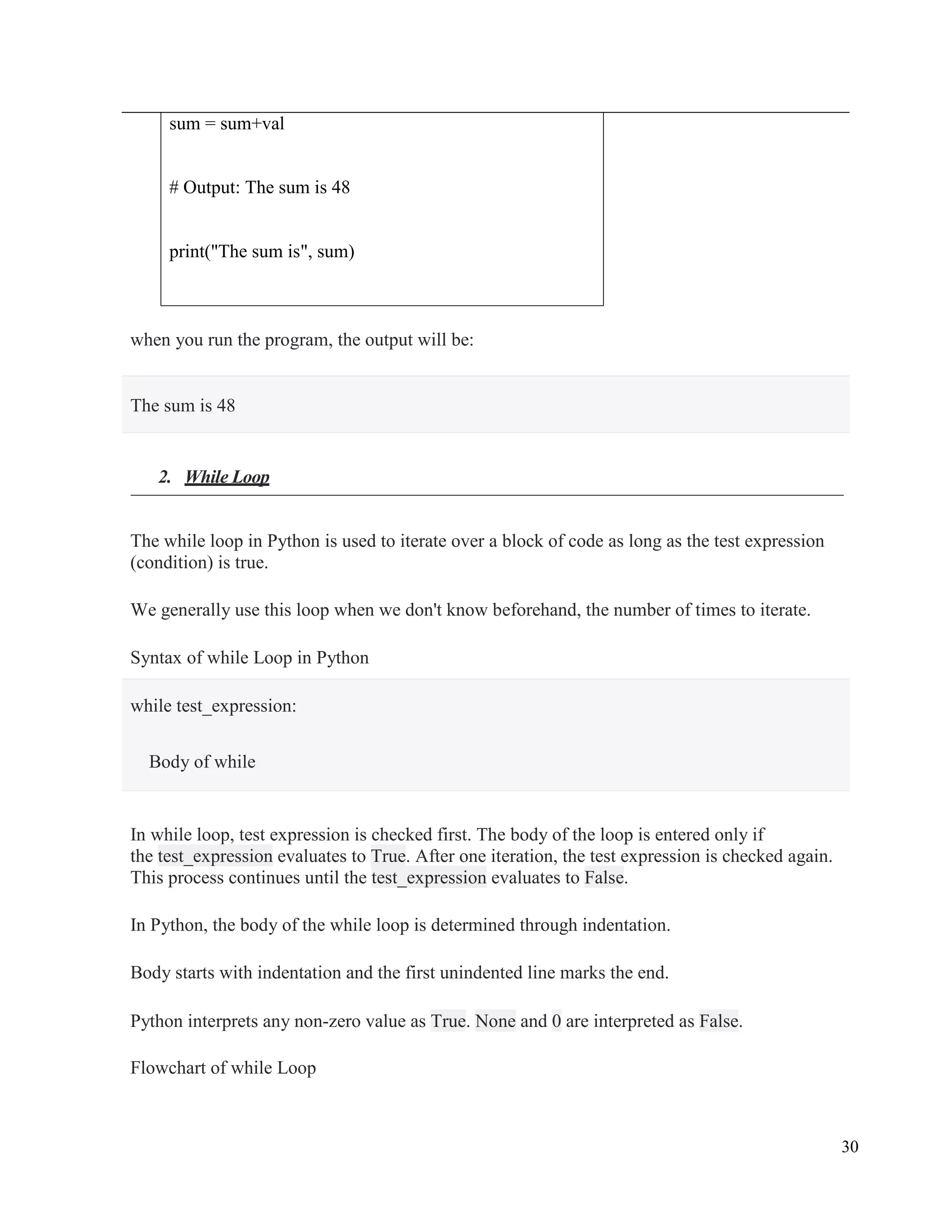 30
sum = sum+val
# Output: The sum is 48
print("The sum is", sum)
when you run the program, the output will be:
The sum is 48
2. While Loop
The while loop in Python is used to iterate over a block of code as long as the test expression
(condition) is true.
We generally use this loop when we don't know beforehand, the number of times to iterate.
Syntax of while Loop in Python
while test_expression:
Body of while
In while loop, test expression is checked first. The body of the loop is entered only if
the test_expression evaluates to True. After one iteration, the test expression is checked again.
This process continues until the test_expression evaluates to False.
In Python, the body of the while loop is determined through indentation.
Body starts with indentation and the first unindented line marks the end.
Python interprets any non-zero value as True. None and 0 are interpreted as False.
Flowchart of while Loop
 