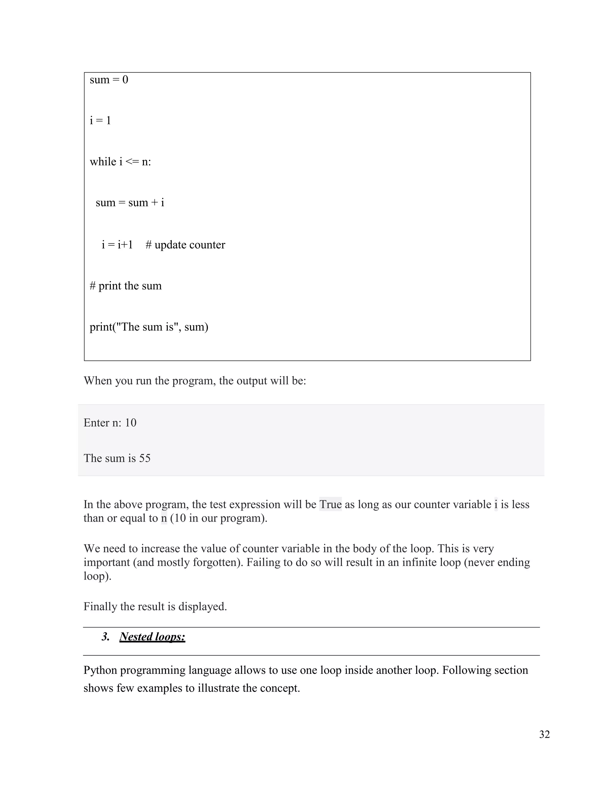 32
When you run the program, the output will be:
In the above program, the test expression will be True as long as our counter variable i is less
than or equal to n (10 in our program).
We need to increase the value of counter variable in the body of the loop. This is very
important (and mostly forgotten). Failing to do so will result in an infinite loop (never ending
loop).
Finally the result is displayed.
3. Nested loops:
Python programming language allows to use one loop inside another loop. Following section
shows few examples to illustrate the concept.
sum = 0
i = 1
while i <= n:
sum = sum + i
i = i+1 # update counter
# print the sum
print("The sum is", sum)
Enter n: 10
The sum is 55
 
