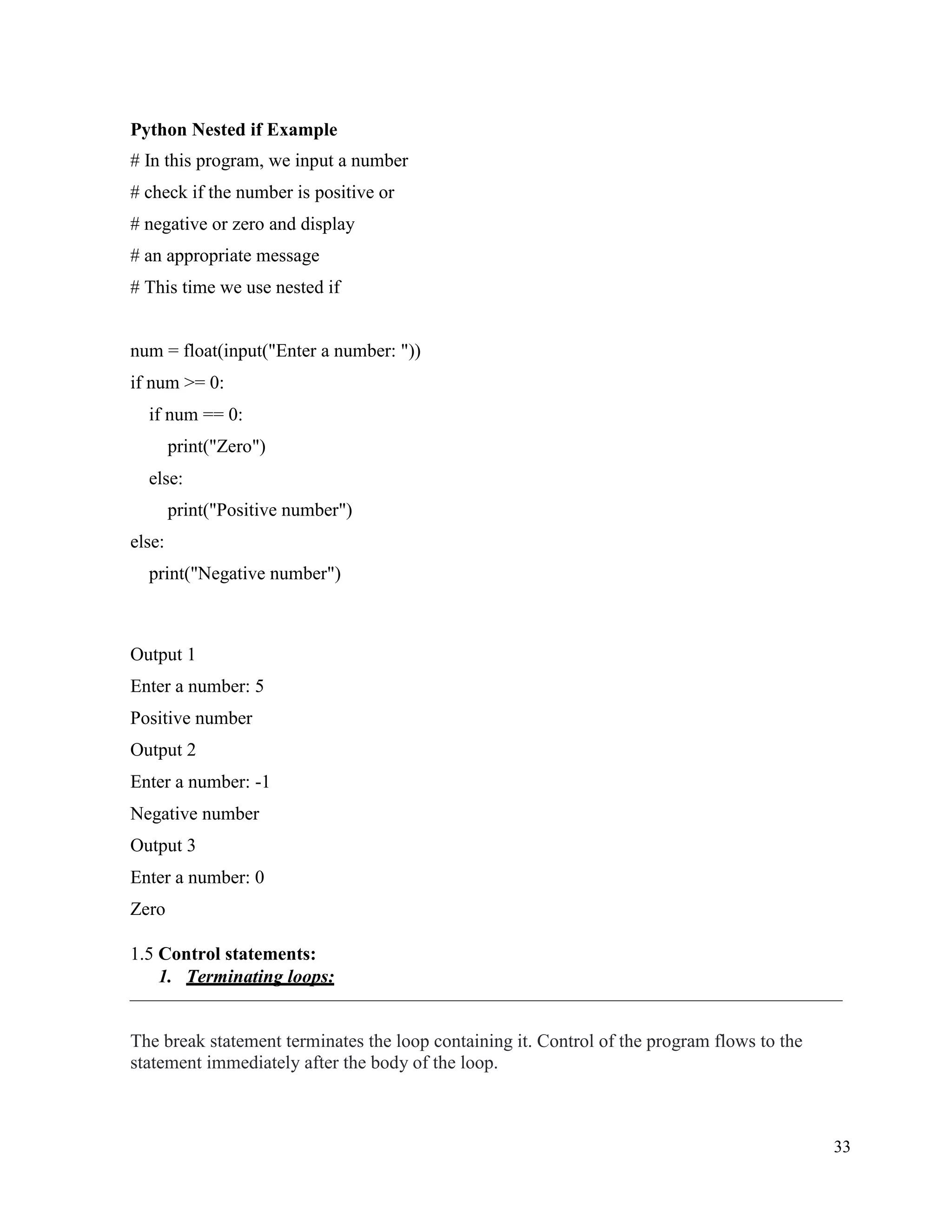 33
Python Nested if Example
# In this program, we input a number
# check if the number is positive or
# negative or zero and display
# an appropriate message
# This time we use nested if
num = float(input("Enter a number: "))
if num >= 0:
if num == 0:
print("Zero")
else:
print("Positive number")
else:
print("Negative number")
Output 1
Enter a number: 5
Positive number
Output 2
Enter a number: -1
Negative number
Output 3
Enter a number: 0
Zero
1.5 Control statements:
1. Terminating loops:
The break statement terminates the loop containing it. Control of the program flows to the
statement immediately after the body of the loop.
 