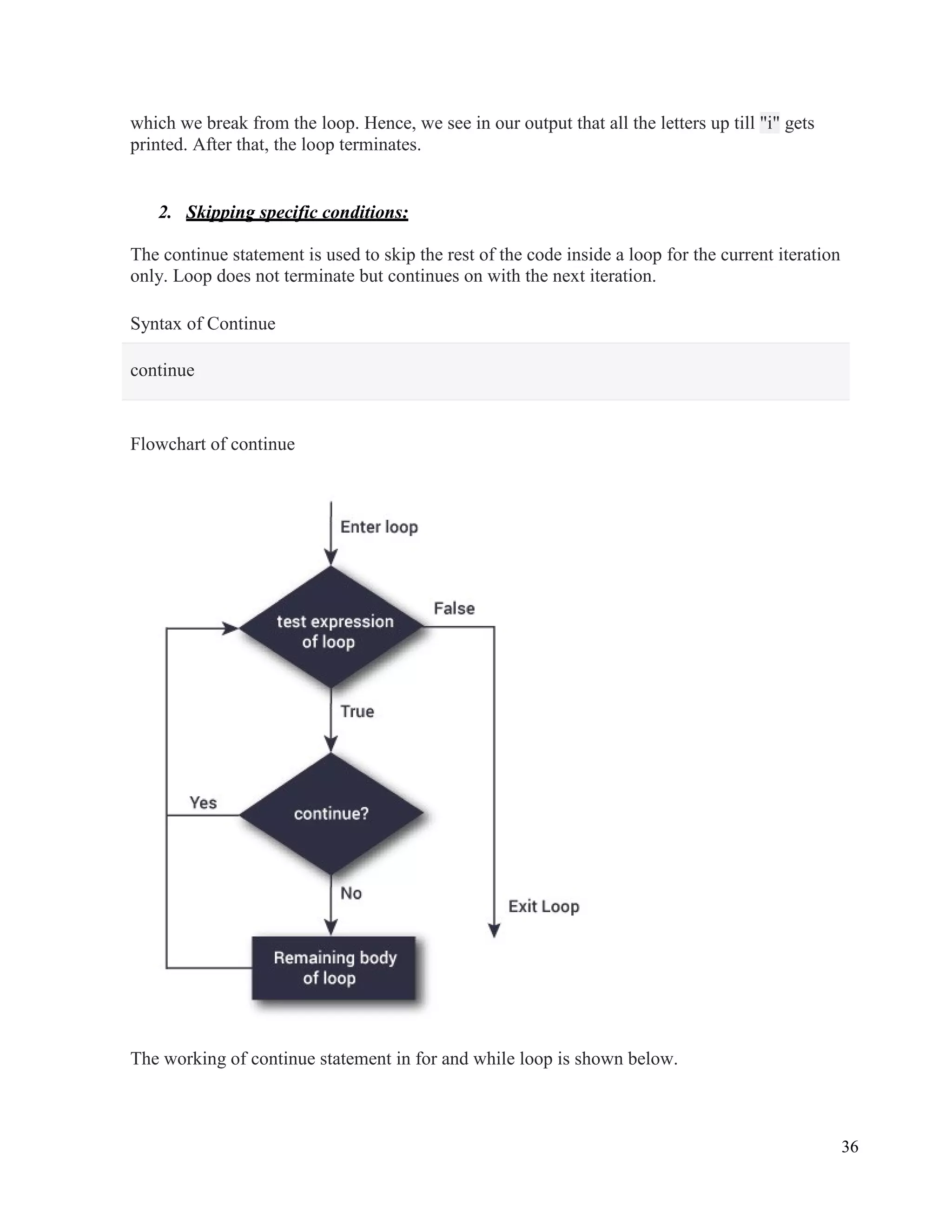 36
which we break from the loop. Hence, we see in our output that all the letters up till "i" gets
printed. After that, the loop terminates.
2. Skipping specific conditions:
The continue statement is used to skip the rest of the code inside a loop for the current iteration
only. Loop does not terminate but continues on with the next iteration.
Syntax of Continue
continue
Flowchart of continue
The working of continue statement in for and while loop is shown below.
 