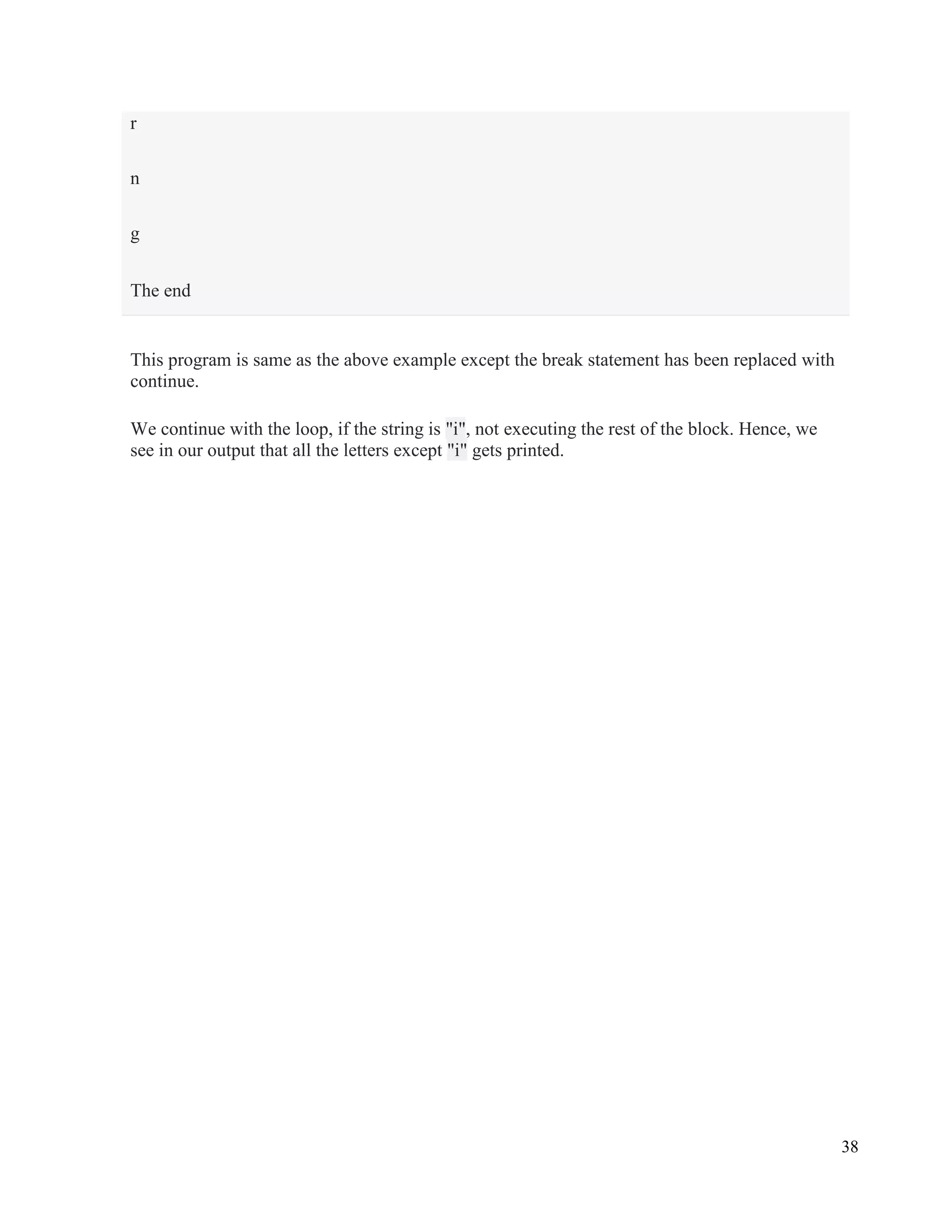 38
This program is same as the above example except the break statement has been replaced with
continue.
We continue with the loop, if the string is "i", not executing the rest of the block. Hence, we
see in our output that all the letters except "i" gets printed.
r
n
g
The end
 
