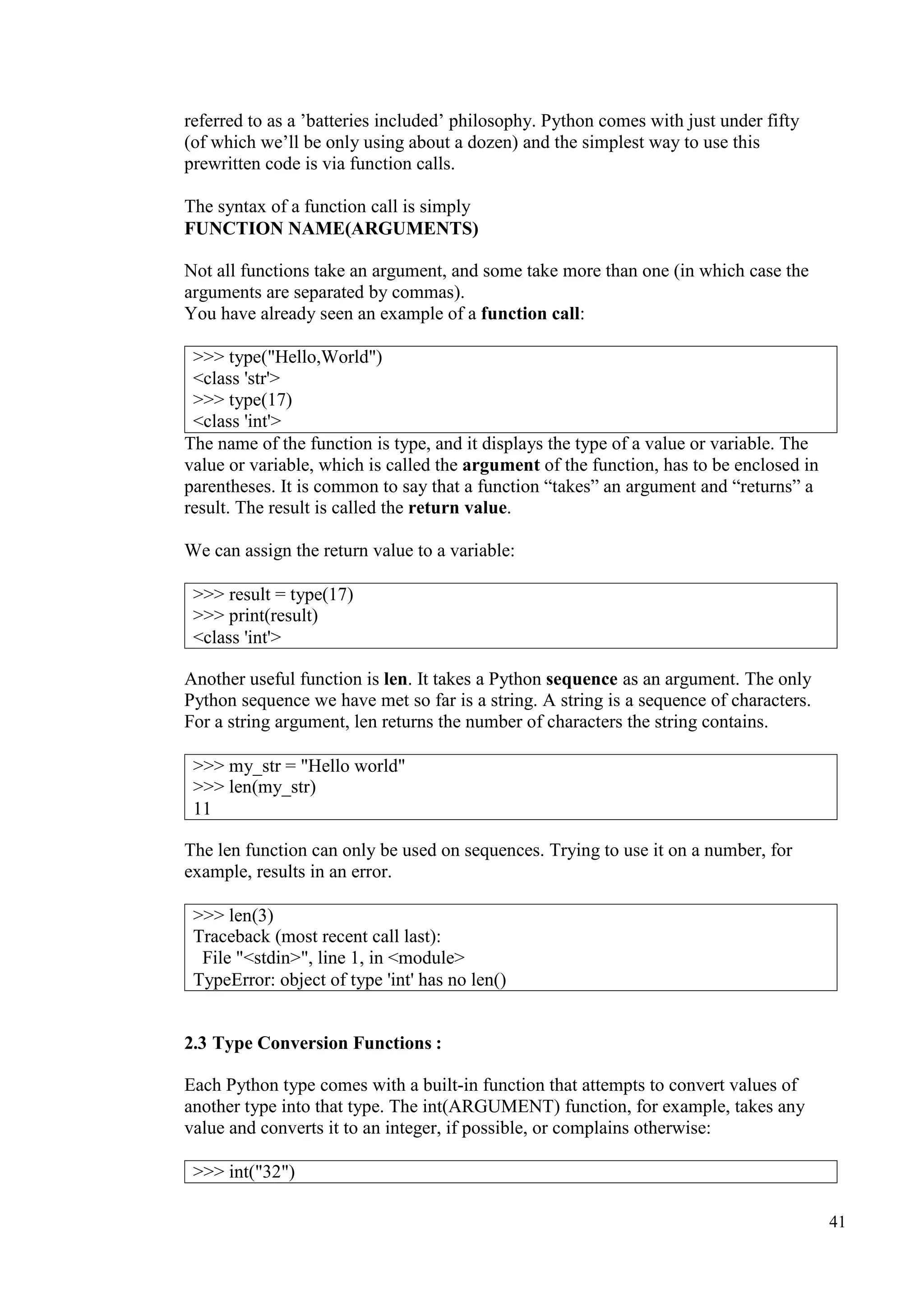 41
referred to as a ’batteries included’ philosophy. Python comes with just under fifty
(of which we’ll be only using about a dozen) and the simplest way to use this
prewritten code is via function calls.
The syntax of a function call is simply
FUNCTION NAME(ARGUMENTS)
Not all functions take an argument, and some take more than one (in which case the
arguments are separated by commas).
You have already seen an example of a function call:
>>> type("Hello,World")
<class 'str'>
>>> type(17)
<class 'int'>
The name of the function is type, and it displays the type of a value or variable. The
value or variable, which is called the argument of the function, has to be enclosed in
parentheses. It is common to say that a function “takes” an argument and “returns” a
result. The result is called the return value.
We can assign the return value to a variable:
Another useful function is len. It takes a Python sequence as an argument. The only
Python sequence we have met so far is a string. A string is a sequence of characters.
For a string argument, len returns the number of characters the string contains.
The len function can only be used on sequences. Trying to use it on a number, for
example, results in an error.
2.3 Type Conversion Functions :
Each Python type comes with a built-in function that attempts to convert values of
another type into that type. The int(ARGUMENT) function, for example, takes any
value and converts it to an integer, if possible, or complains otherwise:
>>> result = type(17)
>>> print(result)
<class 'int'>
>>> my_str = "Hello world"
>>> len(my_str)
11
>>> len(3)
Traceback (most recent call last):
File "<stdin>", line 1, in <module>
TypeError: object of type 'int' has no len()
>>> int("32")
 
