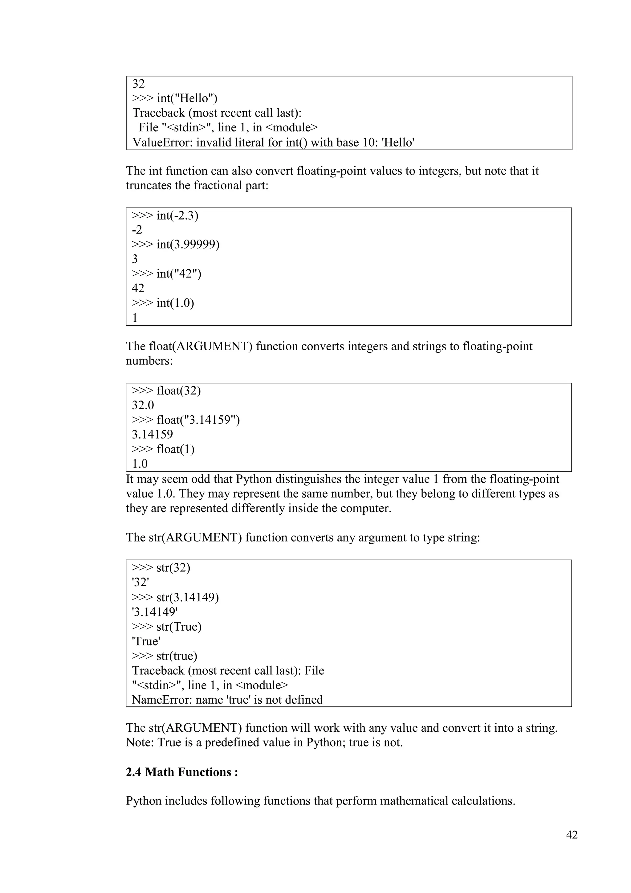 42
The int function can also convert floating-point values to integers, but note that it
truncates the fractional part:
The float(ARGUMENT) function converts integers and strings to floating-point
numbers:
>>> float(32)
32.0
>>> float("3.14159")
3.14159
>>> float(1)
1.0
It may seem odd that Python distinguishes the integer value 1 from the floating-point
value 1.0. They may represent the same number, but they belong to different types as
they are represented differently inside the computer.
The str(ARGUMENT) function converts any argument to type string:
The str(ARGUMENT) function will work with any value and convert it into a string.
Note: True is a predefined value in Python; true is not.
2.4 Math Functions :
Python includes following functions that perform mathematical calculations.
32
>>> int("Hello")
Traceback (most recent call last):
File "<stdin>", line 1, in <module>
ValueError: invalid literal for int() with base 10: 'Hello'
>>> int(-2.3)
-2
>>> int(3.99999)
3
>>> int("42")
42
>>> int(1.0)
1
>>> str(32)
'32'
>>> str(3.14149)
'3.14149'
>>> str(True)
'True'
>>> str(true)
Traceback (most recent call last): File
"<stdin>", line 1, in <module>
NameError: name 'true' is not defined
 